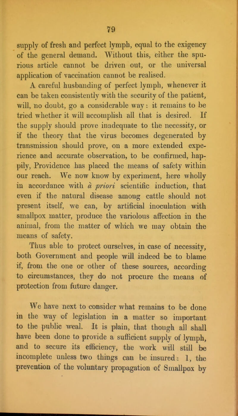 supply of fresh and perfect lymph, equal to the exigency of the general demand. Without this, either the spu- rious article cannot be driven out, or the universal application of vaccination cannot be realised. A careful husbanding of perfect lymph, whenever it can be taken consistently with the security of the patient, will, no doubt, go a considerable way: it remains to be tried whether it will accomplish all that is desired. If the supply should prove inadequate to the necessity, or if the theory that the virus becomes degenerated by transmission should prove, on a more extended expe- rience and accurate observation, to be confirmed, hap- pily, Providence has placed the means of safety within our reach. We now know by experiment, here wholly in accordance with a priori scientific induction, that even if the natural disease among cattle should not present itself, we can, by artificial inoculation with smallpox matter, produce the variolous affection in the animal, from the matter of which we may obtain tlie means of safety. Thus able to protect ourselves, in case of necessity, both Government and people will indeed be to blame if, from the one or other of these sources, according to circumstances, they do not procure the means of protection from future danger. We have next to consider what remains to be done in the way of legislation in a matter so important to the public weal. It is plain, that though all shall have been done to provide a sufficient supply of lymph, and to secure its efficiency, the work will still be incomplete unless two things can be insured: I, the prevention of the voluntary propagation of Smallpox by