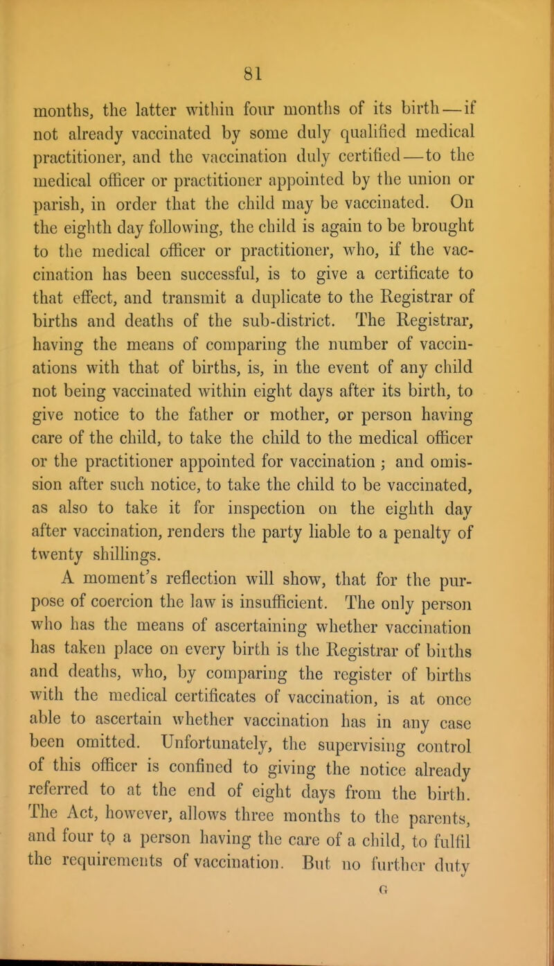 months, the latter within fonr months of its birth—if not already vaccinated by some duly qualified medical practitioner, and the vaccination duly certified—to the medical officer or practitioner appointed by the union or parish, in order that the child may be vaccinated. On the eighth day following, the child is again to be brought to the medical officer or practitioner, who, if the vac- cination has been successful, is to give a certificate to that effect, and transmit a duplicate to the Registrar of births and deaths of the sub-district. The Registrar, having the means of comparing the number of vaccin- ations with that of births, is, in the event of any child not being vaccinated within eight days after its birth, to give notice to the father or mother, or person having care of the child, to take the child to the medical officer or the practitioner appointed for vaccination ; and omis- sion after such notice, to take the child to be vaccinated, as also to take it for inspection on the eighth day after vaccination, renders the party liable to a penalty of twenty shillings. A moment's reflection will show, that for the pur- pose of coercion the law is insufficient. The only person who has the means of ascertaining whether vaccination has taken place on every birth is the Registrar of births and deaths, who, by comparing the register of births with the medical certificates of vaccination, is at once able to ascertain whether vaccination has in any case been omitted. Unfortunately, the supervising control of this officer is confined to giving the notice already referred to at the end of eight days from the birth. The Act, however, allows three months to the parents, and four to a person having the care of a child, to fulfil the requirements of vaccination. But no further duty