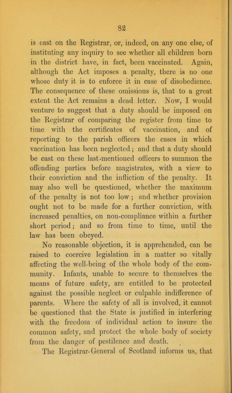 is cast on the Registrar, or, indeed, on any one else, of instituting any inquiry to see whether all children born in the district have, in fact, been vaccinated. Again, although the Act imposes a penalty, there is no one whose duty it is to enforce it in case of disobedience. The consequence of these omissions is, that to a great extent the Act remains a dead letter. Now, I would venture to suggest that a duty should be imposed on the Registrar of comparing the register from time to time with the certificates of vaccination, and of reporting to the parish officers the cases in which vaccination has been neglected; and that a duty should be cast on these last-mentioned officers to summon the offending parties before magistrates, with a view to their conviction and the infliction of the penalty. It may also well be questioned, whether the maximum of the penalty is not too low; and whether provision ought not to be made for a further conviction, with increased penalties, on non-comphance within a further short period; and so from time to time, until the law has been obeyed. No reasonable objection, it is apprehended, can be raised to coercive legislation in a matter so vitally affecting the well-being of the whole body of the com- munity. Infants, unable to secure to themselves the means of future safety, are entitled to be protected against the possible neglect or culpable indifference of parents. Where the safety of all is involved, it cannot be questioned that the State is justified in interfering with the freedom of individual action to insure the common safety, and protect the whole body of society from the danger of pestilence and death. The Registrar-General of Scotland informs us, that