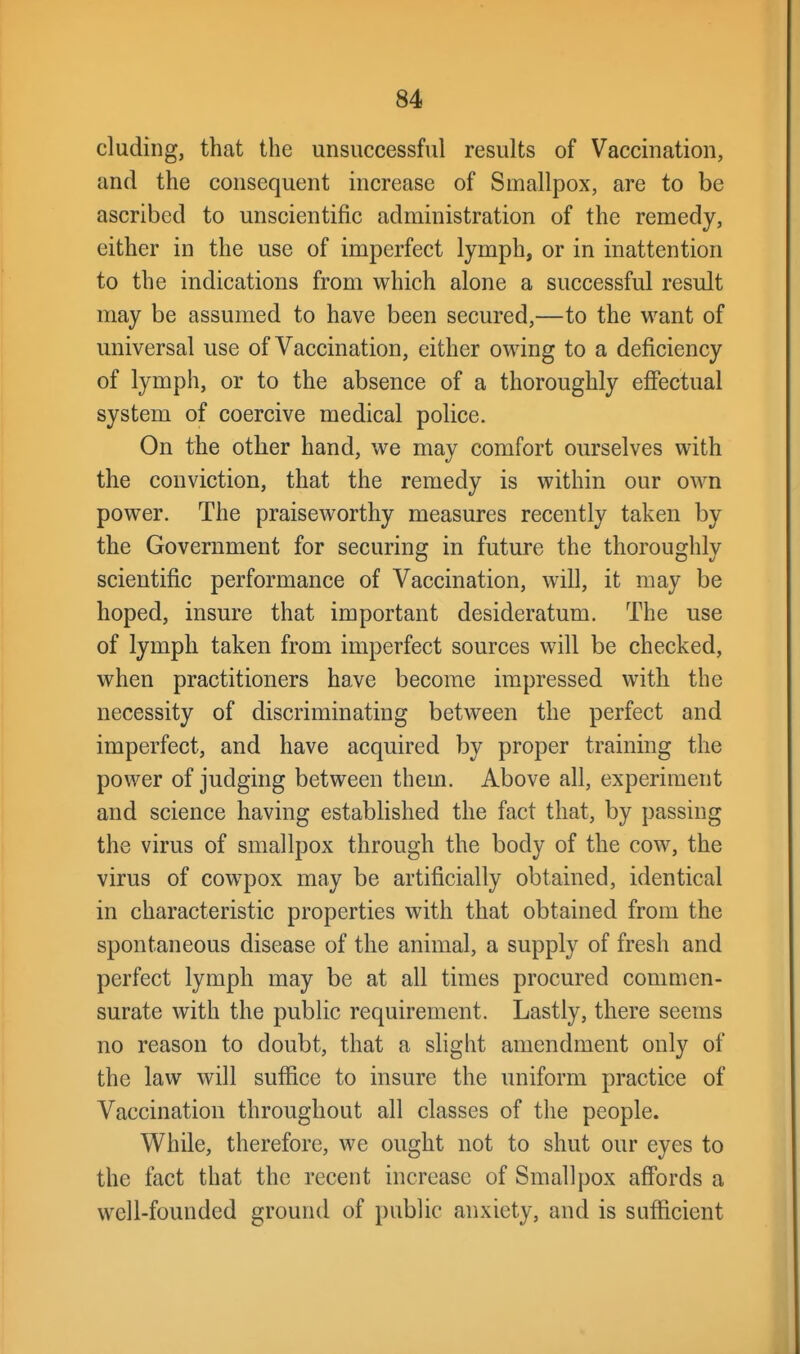 eluding, that the unsuccessful results of Vaccination, and the consequent increase of Smallpox, are to be ascribed to unscientific administration of the remedy, either in the use of imperfect lymph, or in inattention to the indications from which alone a successful result may be assumed to have been secured,—to the want of universal use of Vaccination, cither owing to a deficiency of lymph, or to the absence of a thoroughly effectual system of coercive medical police. On the other hand, we may comfort ourselves with the conviction, that the remedy is within our own power. The praiseworthy measures recently taken by the Government for securing in future the thoroughly scientific performance of Vaccination, will, it may be hoped, insure that important desideratum. The use of lymph taken from imperfect sources will be checked, when practitioners have become impressed with the necessity of discriminating between the perfect and imperfect, and have acquired by proper training the power of judging between them. Above all, experiment and science having estabhshed the fact that, by passing the virus of smallpox through the body of the cow, the virus of cow-pox may be artificially obtained, identical in characteristic properties with that obtained from the spontaneous disease of the animal, a supply of fresh and perfect lymph may be at all times procured commen- surate with the public requirement. Lastly, there seems no reason to doubt, that a slight amendment only of the law will suffice to insure the uniform practice of Vaccination throughout all classes of the people. V^hile, therefore, we ought not to shut our eyes to the fact that the recent increase of Smallpox affords a well-founded ground of public anxiety, and is sufficient