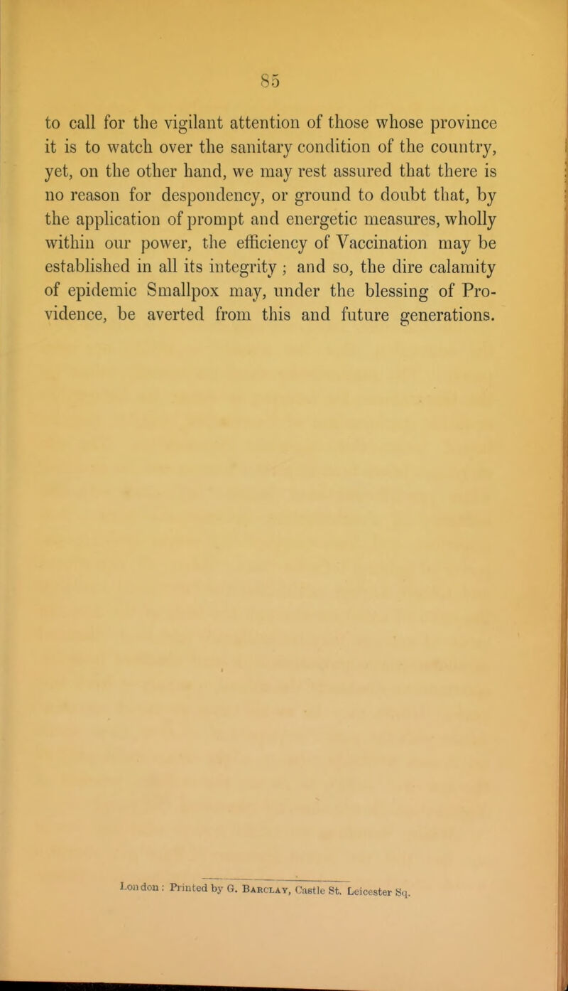 to call for the vigilant attention of those whose province it is to watch over the sanitary condition of the country, yet, on the other hand, we may rest assured that there is no reason for despondency, or ground to doubt that, by the application of prompt and energetic measures, wholly within our power, the elBciency of Vaccination may be established in all its integrity ; and so, the dire calamity of epidemic Smallpox may, under the blessing of Pro- vidence, be averted from this and future generations. London: Printed by G. Barclay, Castle St. Leicester Sq