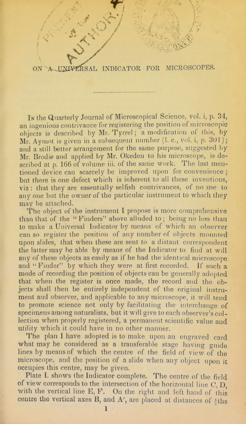 ON ^A-OIj^il^fniSAL INDICATOR FOR MICROSCOPES. In the dnarterly Journal of Microscopical Science, vol. i, p. 34, an ingenious contrivance for registering the position of microscopic objects is described by Mr. Tyrrel; a modification of this, by Mr. Aymot is given in a subsequent number (I. c, vol. i, p. 301); and a still better arrangement for the same purpose, suggested Ivy Mr. Brodie and applied by Mr. Okeden to his microscope, is de- scribed at p. 166 of volume iii. of the same work. The last men- tioned device can scarcely be improved upon for convenience ; but there is one defect which is inherent to all these inventions, viz: that they are essentially selfish contrivances, of no use to any one but the owner of the particular instrument to which they may be attached. The object of the instrument I propose is more comprehensive than that of the  Pinders above alluded to; being no less than to make a Universal Indicator by means of which an observer can so register the position of any number of objects mounted upon slides, that when these are sent to a distant correspondent the latter may be able by means of the Indicator to find at will any of these objects as easily as if he had the identical microscope and  Finder by which they were at first recorded. If such a mode of recording the position of objects can be generally adopted that when the register is once made, the record and the ob- jects shall then be entirely independent of the original instru- ment and observer, and applicable to any microscope, it will tend to promote science not only by facilitating the interchange of specimens among naturalists, but it will give to each observer's col- lection when properly registered, a permanent scientific value and utility which it could have in no other manner. The plan I have adopted is to make upon an engraved card what may be considered as a transferable stage having guide lines by means of which the centre of the field of view of the microscope, and the position of a slide when any object upon it occupies this centre, may be given. Plate I. shows the Indicator complete. The centre of the field of view corresponds to the intersection of the horizontal line C D with the vertical line E, F. On the right and left hand of this cetilre the vertical axes B, and A', are placed at distances of Uhs