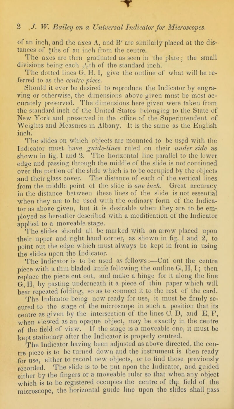 of an inch, and the axes A, and are similarly placed at the dis- tances of |ths of an inch from the centre. The axes are ihen gradnated as seen in the plate; the small divisions being each of the standard inch. The dotted lines G, H, I. give the ontline of what will be re- ferred to as the centre piece. Should it ever be desired to reproduce the Indicator by engra- ving or otherwise, the dimensions above given must he most ac- curately preserved. The dimensions here given were taken from the standard inch of the United States belonging to the Stale of New York and preserved in tlie office of the Superintendent of Weights and Measures in Albany. It is the same as the English inch. The slides on which objects are mounted to be nspd with the Indicator must have guide-lines ruled on their under side as shown in fig. 1 and 2. The horizontal line parallel to the lower edge and passing through the middle of the slide is not continued over the portion of the slide which is to be occupied by the objects and their glass cover. The distance of each of tlie vertical lines from the middle point of the slide is one inch. Great accuracy ill the distance between these lines of the slide is not essential when they are to be used with the ordinary form of the Indica- tor as above given, but it is desirable v/hen they are to be em- ployed as hereafter described with a modification of the Indicator applied to a moveable stage. The slides should all be marked with an arrow placed upon their upper and right hand corner, as shown in fig. 1 and 2, to point out the edge which must always be kept in front in using the slides upon the Indicator. The Indicator is to be used as follows:—Cut out the centre piece with a thin bladed knife following the outline G, H, I; then replace the piece cut out, and make a hinge for it along the line G, H, by pasting underneath it a piece of thin paper which will bear repeated folding, so as to connect it to the rest of the card. The Indicator being now ready for use, it must be firmly se- cured to the stage of the microscope in such a position that its centre as given by the intersection of the lines C, D, and E, F, when viewed as an opaque object, may be exactly in the centre of the field of view. If the stage is a mov^eable one, it must be kept stationary after the Indicator is properly centred. The Indicator having been adjusted as above directed, the cen- tre piece is to be turned down and the instrmnent is then ready for use, either to record new objects, or to find those previously recorded. The slide is to be put upon the Indicator, and guided either by the fingers or a moveable ruler so that when any object which is to be registered occupies the centre of th^ field of the microscope, the horizontal guide line upon the slides shall pass