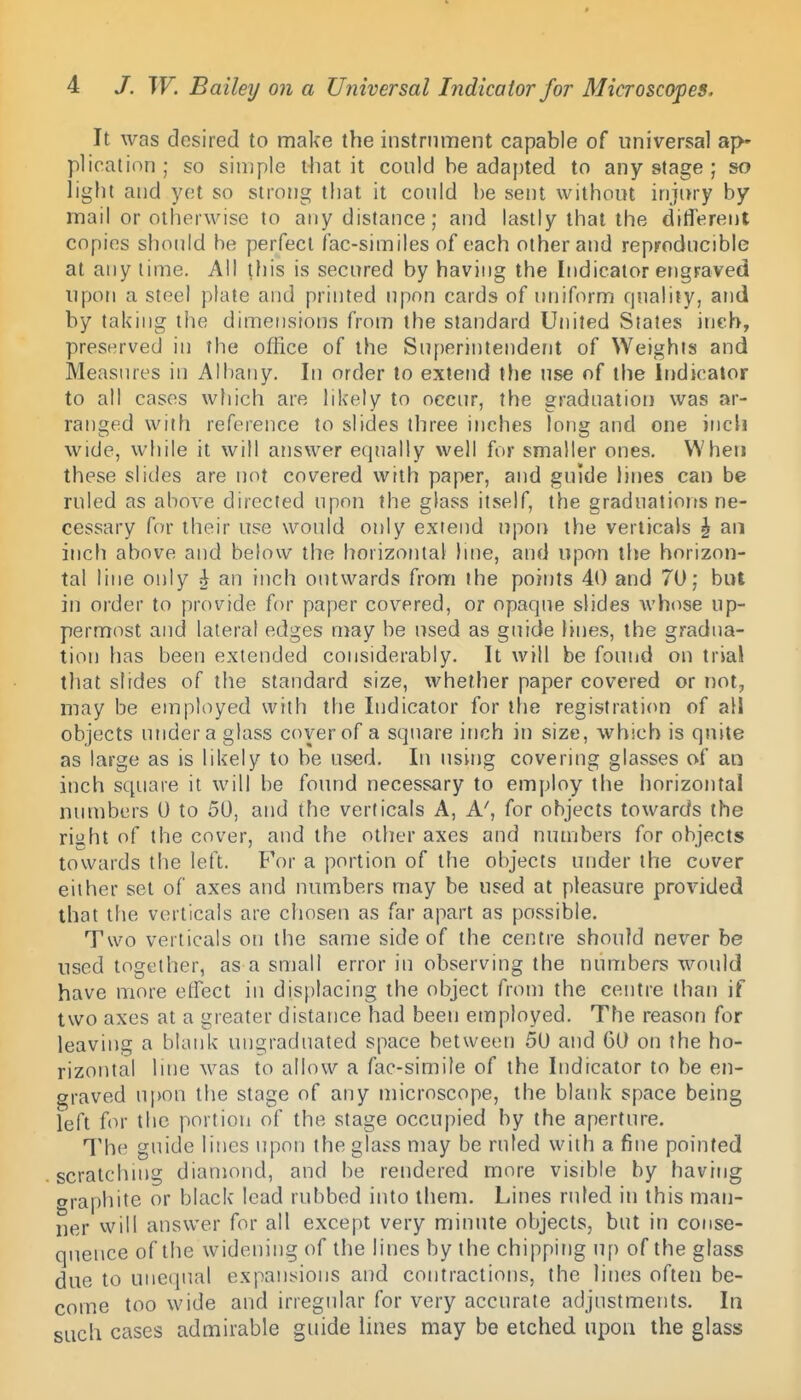 It was desired to make the instrument capable of universal ajv plication; so simple that it could be adapted to any stage ; so light and yet so strong that it conid be sent without injury by mail or otherwise to any distance; and lastly that the ditTerenl copies should be perfect fac-similes of each other and reprodncible at any lime. All this is secured by having the Indicator engraved upon a steel plate and printed upon cards of uniform qnality, and by taking the dimensions from the standard United Sjates inch, preserved in the office of the Superintendent of Weights and Measures in Albany. In order to extend the use of the Indicator to all cases which are likely to occur, the graduation was ar- ranged with reference to slides three inches long and one inch wide, while it will answer equally well for smaller ones. When these slides are not covered with paper, and guide lines can be ruled as above directed upon the glass itself, the graduations ne- cessary for their use would only extend upon the verticals ^ an inch above and below the horizontal line, and upon the horizon- tal line only h, an inch outwards from the points 40 and 70; but in order to provide for paper covered, or opaque slides whose up- permost and lateral edges n}ay be used as guide lines, the gradua- tion has been extended considerably. It will be found on trial that slides of the standard size, whether paper covered or not, may be eiuployed with tlie Indicator for the registration of all objects under a glass cover of a square inch in size, which is quite as large as is likely to be used. In using covering glasses of an ii]ch square it will be foimd necessary to employ the horizotital numbers 0 to 50, and the verticals A, A', for objects towards the right of the cover, and the other axes and numbers for objects towards the letl. For a portion of the objects under the cover either set of axes and numbers may be used at pleasure provided that the verticals are chosen as far apart as possible. Two verticals on the same side of the centre should never be used together, as a small error in observing the numbers would have more effect in displacing the object from the centre than if two axes at a greater distance had been employed. The reason for leaving a blank ungraduated space between 50 and 60 on the ho- rizontal line was to allow a fac-simile of the Indicator to be en- graved upon the stage of any microscope, the blank space being left for the portion of the stage occupied by the aperture. The guide lines upon the glass may be ruled with a fine pointed scratching diamond, and be rendered more visible by having oraphite or black lead rubbed into them. Lines ruled in this man- ner will answer for all except very miniUe objects, but in conse- quence of the widening of the lines by the chipping up of the glass due to unequal expansions and contractions, the lines often be- come too wide and irregular for very accurate adjustments. In such cases admirable guide lines may be etched upon the glass