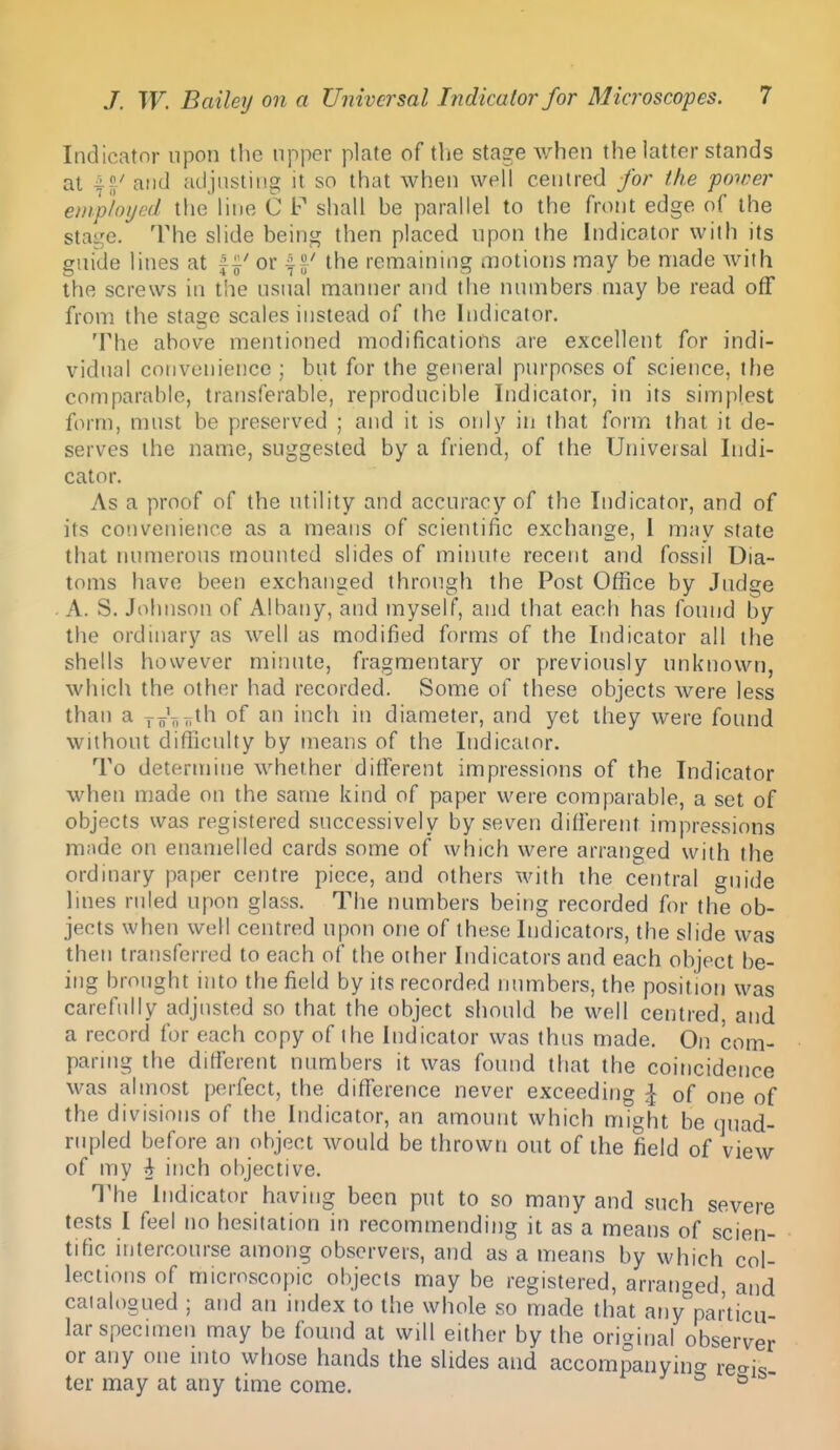 Indicator upon the upper plate of the stage when the latter stands at and adjusting it so that when well centred for the power etnploijed the line C F shall be parallel to the front edge of the stage. The slide being then placed upon the Indicator with its guide lines at f ^' or f ^' the remaining motions may be made Avith the screws in the usual manner and the numbers may be read off from the stage scales instead of the Indicator. The above mentioned modifications are excellent for indi- vidual convenience ; but for the general purposes of science, the comparable, transferable, reproducible Indicator, in its simplest form, must be preserved ; and it is only in that form that it de- serves the name, suggested by a friend, of the Universal Indi- cator. As a proof of the utility and accuracy of the Indicator, and of its convenience as a means of scientific exchange, 1 may state that numerous mounted slides of minute recent and fossil Dia- toms have been exchanged through the Post Office by Judge . A. S. Johnson of Albany, and myself, and that each has found by the ordinary as well as modified forms of the Indicator all the shells however minute, fragmentary or previously unknown, which the other had recorded. Some of these objects were less than a xoV,r.t'i of an inch in diameter, and yet they were found without difficulty by means of the Indicator. To determine whether different impressions of the Indicator when made on the same kind of paper were comparable, a set of objects was registered successively by seven different impressions mnde on enamelled cards some of which were arranged with the ordinary paper centre piece, and others with the central guide lines ruled upon glass. The numbers being recorded for the ob- jects when well centred upon one of these Indicators, the slide was then transferred to each of the other Indicators and each object be- ing brought into the field by its recorded luunbers, the position was carefully adjusted so that the object should be well centred, and a record for each copy of the Indicator was thus made. On com- paring the different numbers it was found that the coincidence was almost perfect, the difference never exceeding ^ of one of the divisions of the Indicator, an amount which might be quad- rupled before an object would be thrown out of the field of view of my i inch objective. The Indicator having been put to so many and such severe tests I feel no hesitation in recommending it as a means of scien- tific intercourse among observers, and as a means by which col- lections of microscopic objects may be registered, arranged, and caialdsued ; and an index to the whole so made that ariy^particu- larspecnnen may be found at will either by the original observer or any one mto whose hands the slides and accompanyin^r rec^is ter may at any time come. ^ ^