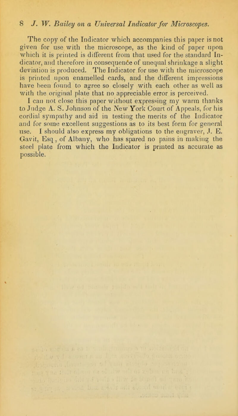 The copy of the Indicator which accompanies this paper is not given for use with the microscope, as the kind of paper npoii which it is printed is different from that used for the standard In- dicator, and therefore in consequence of unequal shrinkage a shght deviation is produced. The Indicator for use with the microscope is printed upon enamelled cards, and the different impressions have been found to agree so closely with each other as well as with the original plate that no appreciable error is perceived. I can not close this paper without expressing my warm thanks to Judge A. S. Johnson of the New York Court of Appeals, for his cordial sympathy and aid in testing the merits of the Indicator and for some excelletit suggestions as to its best form for general use. I should also express my obligations to the engraver, J. E. Gavit, Esq, of Albany, who has spared no pains in making the steel plate from which the Indicator is printed as accurate as possible.