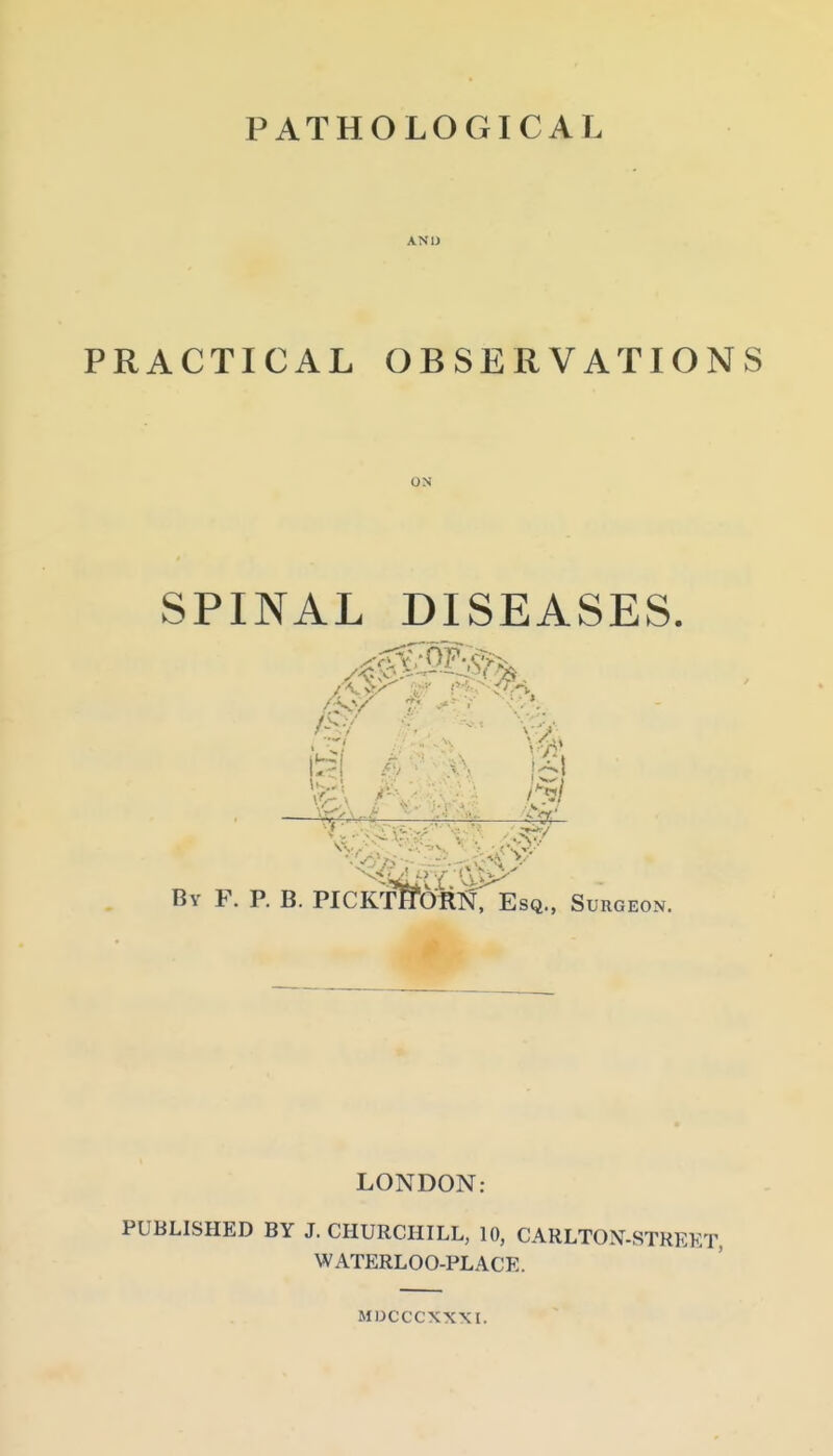 PATHOLOGICAL ANIJ PRACTICAL OBSERVATIONS ON SPINAL DISEASES. —^^^.v^-t. - By F. P. B. PICKmOlt^jr Esq., Surgeon LONDON: PUBLISHED BY J.CHURCHILL, 10, CARLTON-STREET, WATERLOO-PLACE. MDCCCXXXI.