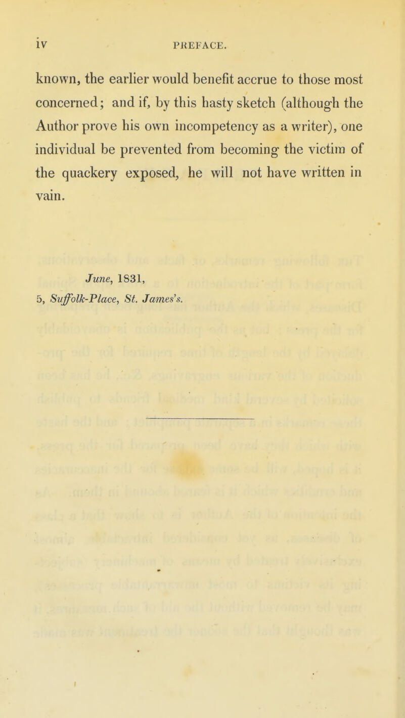 known, the earlier would benefit accrue to those most concerned; and if, by this hasty sketch (although the Author prove his own incompetency as a writer), one individual be prevented from becoming the victim of the quackery exposed, he will not have written in vain. June, 1831, 5, Svffolk-Place, St. James's.