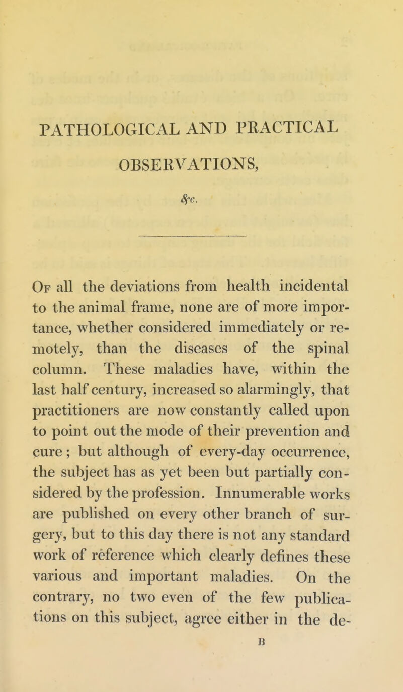 PATHOLOGICAL AND PRACTICAL OBSERVATIONS, Of all the deviations from health incidental to the animal frame, none are of more impor- tance, whether considered immediately or re- motely, than the diseases of the spinal column. These maladies have, within the last half century, increased so alarmingly, that practitioners are now constantly called upon to point out the mode of their prevention and cure; but although of every-day occurrence, the subject has as yet been but partially con- sidered by the profession. Innumerable works are published on every other branch of sur- gery, but to this day there is not any standard work of reference which clearly defines these various and important maladies. On the contrary, no two even of the few publica- tions on this subject, agree either in the de-