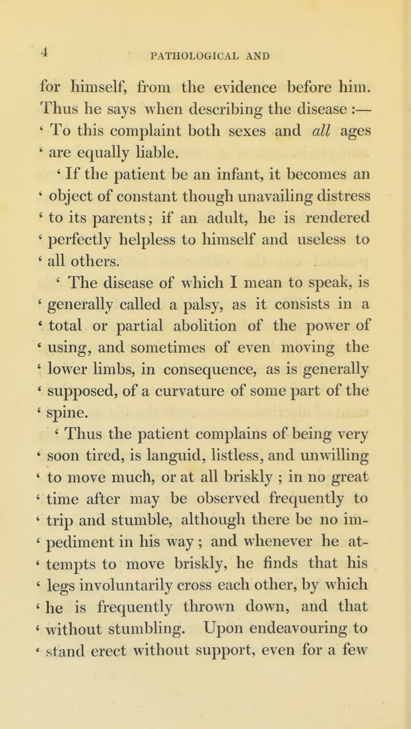 PATHOLOGICAL AND for himself, from the evidence before him. Thus he says when describing the disease :— ' To this complaint both sexes and all ages ' are equally liable. * If the patient be an infant, it becomes an ' object of constant though unavailing distress ' to its parents; if an adult, he is rendered ' perfectly helpless to himself and useless to ' all others. ' The disease of which I mean to speak, is ' generally called a palsy, as it consists in a * total or partial abolition of the power of * using, and sometimes of even moving the ' lower limbs, in consequence, as is generally * supposed, of a curvature of some part of the * spine. * Thus the patient complains of being very * soon tired, is languid, listless, and unwilling ' to move much, or at all briskl}^; in no great ' time after may be observed frequently to ' trip and stumble, although there be no im- * pediment in his way ; and whenever he at- ' tempts to move briskly, he finds that his * legs involuntarily cross each other, by which * he is frequently thrown down, and that « without stumbling. Upon endeavouring to * stand erect without support, even for a few