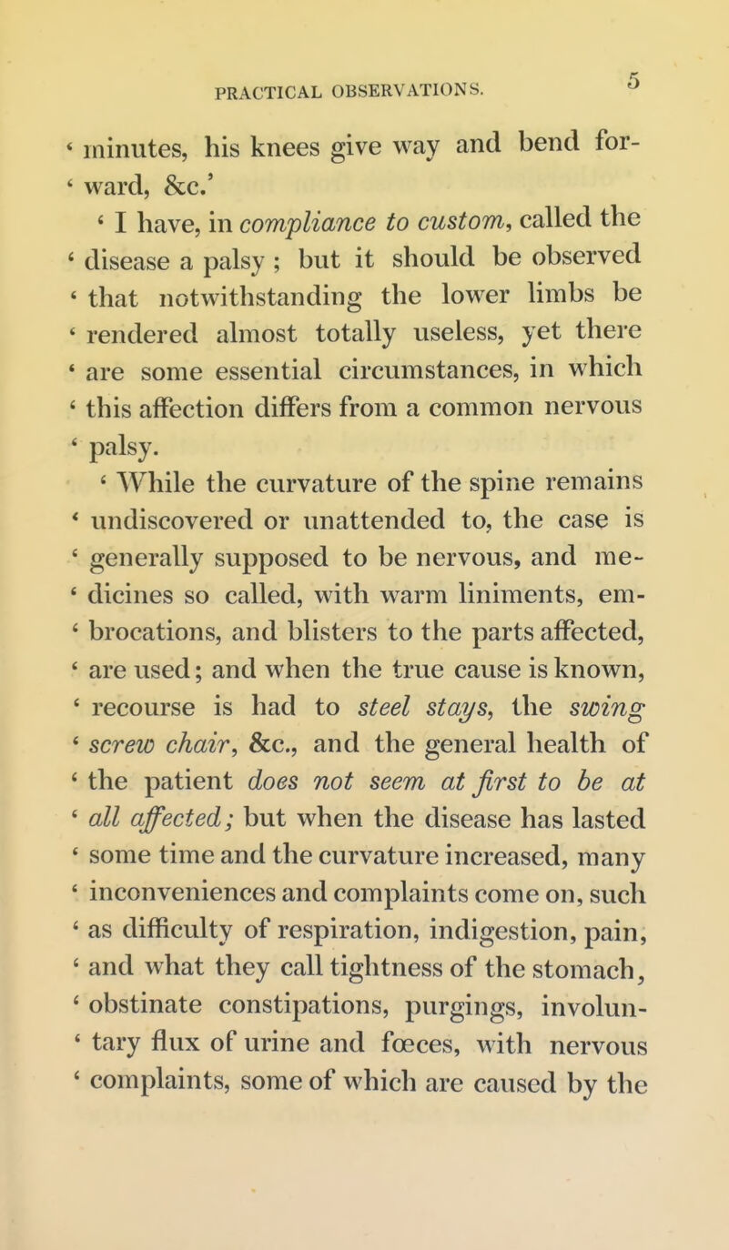 * minutes, his knees give way and bend for- * ward, &c.' « I have, in compliance to custom, called the ' disease a palsy ; but it should be observed ' that notwithstanding the lower Hmbs be * rendered almost totally useless, yet there * are some essential circumstances, in which ' this affection differs from a common nervous ' palsy. ' While the curvature of the spine remains * undiscovered or unattended to, the case is ' generally supposed to be nervous, and me- ' dicines so called, with warm liniments, em- ' brocations, and blisters to the parts aflPected, ' are used; and when the true cause is known, ' recourse is had to steel stai/s, the swing * screw chair, &c., and the general health of ' the patient does not seem at first to be at ' all affected; but when the disease has lasted * some time and the curvature increased, many ' inconveniences and complaints come on, such ' as difficulty of respiration, indigestion, pain, ' and what they call tightness of the stomach, ' obstinate constipations, purgings, involun- ' tary flux of urine and foeces, with nervous ' complaints, some of which are caused by the