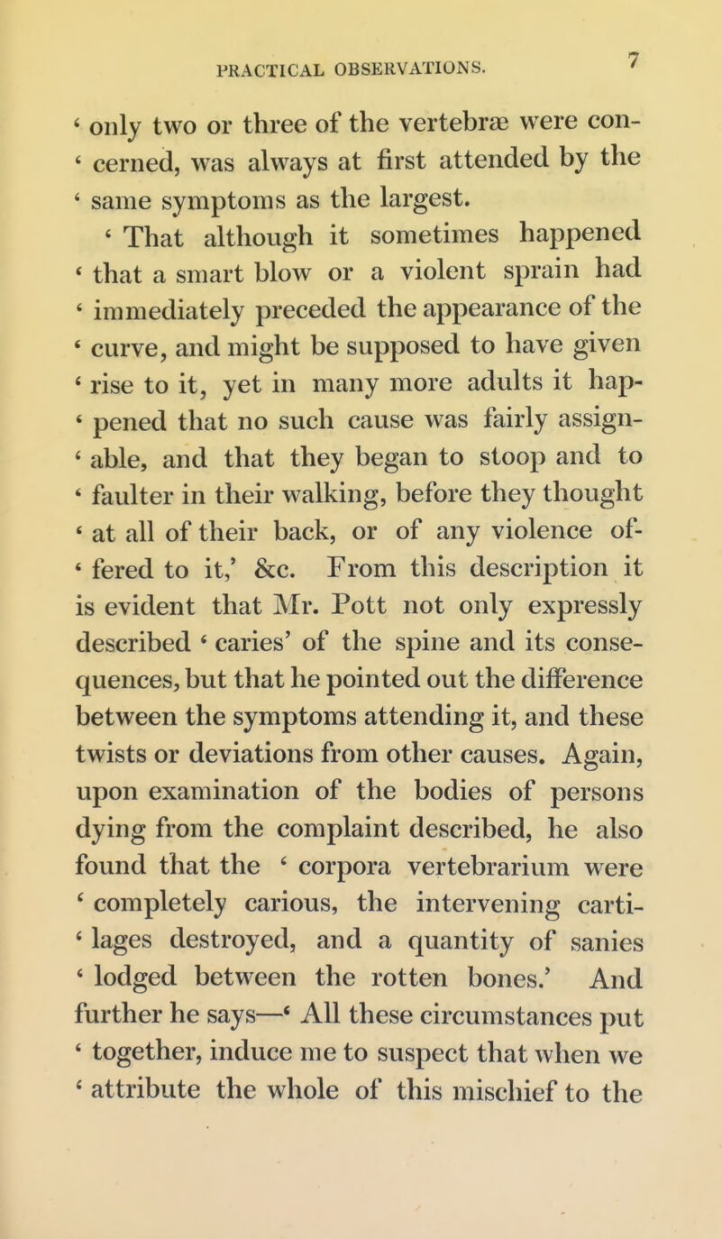 ' only two or three of the vertebrae were con- ' cerned, was always at first attended by the ' same symptoms as the largest. ' That although it sometimes happened ' that a smart blow or a violent sprain had ' immediately preceded the appearance of the * curve, and might be supposed to have given * rise to it, yet in many more adults it hap- ' pened that no such cause was fairly assign- * able, and that they began to stoop and to ' faulter in their walking, before they thought * at all of their back, or of any violence of- ' fered to it,' &c. From this description it is evident that Mr. Pott not only expressly described * caries' of the spine and its conse- quences, but that he pointed out the difference between the symptoms attending it, and these twists or deviations from other causes. Again, upon examination of the bodies of persons dying from the complaint described, he also found that the ' corpora vertebrarium were ' completely carious, the intervening carti- ' lages destroyed, and a quantity of sanies * lodged between the rotten bones.' And further he says—« All these circumstances put * together, induce me to suspect that when we * attribute the whole of this mischief to the