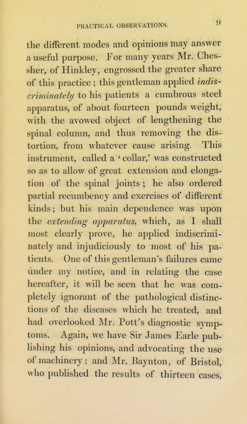 the different modes and opinions may answer a useful purpose. For many years Mr. Ches- sher, of Hinkley, engrossed the greater share of this practice ; this gentleman apphed indis- criminately to his patients a cumbrous steel apparatus, of about fourteen pounds weight, with the avowed object of lengthening the spinal column, and thus removing the dis- tortion, from whatever cause arising. This instrument, called a ' collar,' was constructed so as to allow of great extension and elonga- tion of the spinal joints ; he also ordered partial recumbency and exercises of different kinds; but his main dependence was upon the extending apparatus, which, as I shall most clearly prove, he applied indiscrimi- nately and injudiciously to most of his pa- tients. One of this gentleman's failures came under my notice, and in relating the case hereafter, it will be seen that he was com- pletely ignorant of the pathological distinc- tions of the diseases which he treated, and had overlooked Mr. Pott's diagnostic symp- toms. Again, we have Sir James Earle pub- lishing his opinions, and advocating the use of machinery ; and Mr. Baynton, of Bristol, who pubUshed the results of thirteen cases.