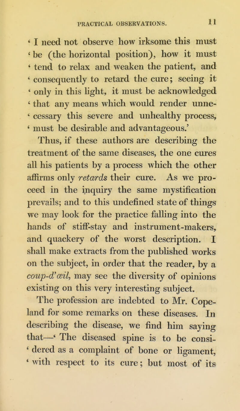 ' I need not observe how irksome this must ' be (the horizontal position), how it must * tend to relax and weaken the patient, and * consequently to retard the cure; seeing it * only in this light, it must be acknowledged * that any means which would render unne- ' cessary this severe and unhealthy process, ' must be desirable and advantageous.' Thus, if these authors are describing the treatment of the same diseases, the one cures all his patients by a process which the other affirms only retards their cure. As we pro- ceed in the inquiry the same mystification prevails; and to this undefined state of things we may look for the practice falling into the hands of stiff-stay and instrument-makers, and quackery of the worst description. I shall make extracts from the published works on the subject, in order that the reader, by a cowp-d'ceil, may see the diversity of opinions existing on this very interesting subject. The profession are indebted to Mr. Cope- land for some remarks on these diseases. In describing the disease, we find him saying that—* The diseased spine is to be consi- * dered as a complaint of bone or ligament, * with respect to its cure; but most of its