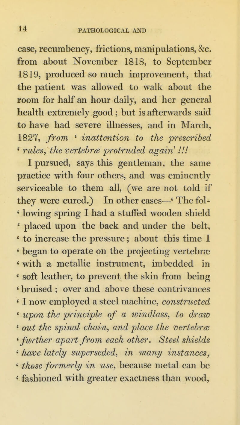 case, recumbency, frictions, manipulations, &c. from about November 1818, to September 1819, produced so much improvement, that the patient was allowed to walk about the room for half an hour daily, and her general health extremely good; but is afterwards said to have had severe illnesses, and in March, 1827, from ' inattention to the prescribed * rules, the vertebra protruded again !!! I pursued, says this gentleman, the same practice with four others, and was eminently serviceable to them all, (we are not told if they were cured.) In other cases—' The fol- ' lowing spring I had a stuffed wooden shield ^ placed upon the back and under the belt, * to increase the pressure; about this time 1 ' began to operate on the projecting vertebrae ' with a metallic instrument, imbedded in * soft leather, to prevent the skin from being * bruised ; over and above these contrivances * I now employed a steel machine, constructed * wpon the principle of a windlass, to draw * out the spinal chain, and place the vertebrce ^further apart from each other. Steel shields * have lately superseded, in many instances, * those formerly in use, because metal can be < fashioned with greater exactness than wood,