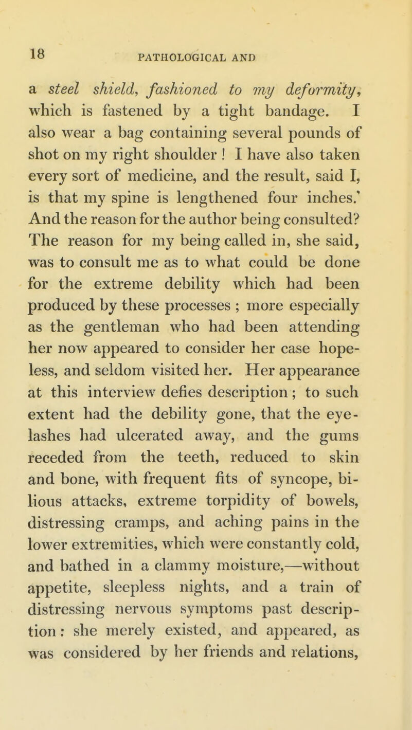 a steel shield, fashioned to my deformity, which is fastened by a tight bandage. I also wear a bag containing several pounds of shot on my right shoulder ! I have also taken every sort of medicine, and the result, said I, is that my spine is lengthened four inches. And the reason for the author being consulted? The reason for my being called in, she said, was to consult me as to what could be done for the extreme debility which had been produced by these processes ; more especially as the gentleman who had been attending her now appeared to consider her case hope- less, and seldom visited her. Her appearance at this interview defies description; to such extent had the debility gone, that the eye- lashes had ulcerated away, and the gums receded from the teeth, reduced to skin and bone, with frequent fits of syncope, bi- lious attacks, extreme torpidity of bowels, distressing cramps, and aching pains in the lower extremities, which were constantly cold, and bathed in a clammy moisture,—without appetite, sleepless nights, and a train of distressing nervous symptoms past descrip- tion : she merely existed, and appeared, as was considered by her friends and relations,