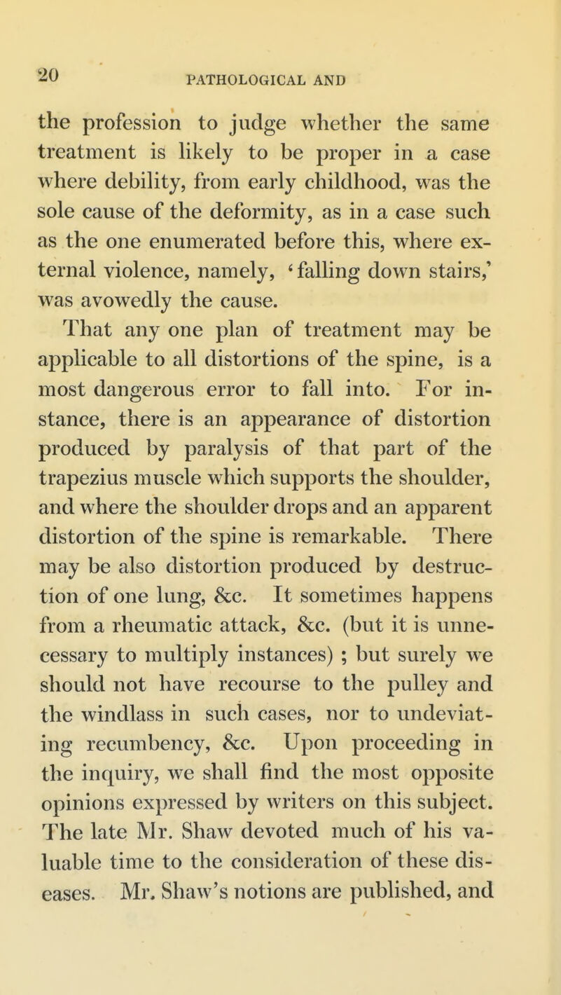 the profession to judge whether the same treatment is hkely to be proper in a case where debility, from early childhood, was the sole cause of the deformity, as in a case such as the one enumerated before this, where ex- ternal violence, namely, * falling down stairs,' was avowedly the cause. That any one plan of treatment may be applicable to all distortions of the spine, is a most dangerous error to fall into. For in- stance, there is an appearance of distortion produced by paralysis of that part of the trapezius muscle which supports the shoulder, and where the shoulder drops and an apparent distortion of the spine is remarkable. There may be also distortion produced by destruc- tion of one lung, &c. It sometimes happens from a rheumatic attack, &c. (but it is unne- cessary to multiply instances) ; but surely we should not have recourse to the pulley and the windlass in such cases, nor to undeviat- ing recumbency, &c. Upon proceeding in the inquiry, we shall find the most opposite opinions expressed by writers on this subject. The late Mr. Shaw devoted much of his va- luable time to the consideration of these dis- eases. Mr, Shaw's notions are published, and