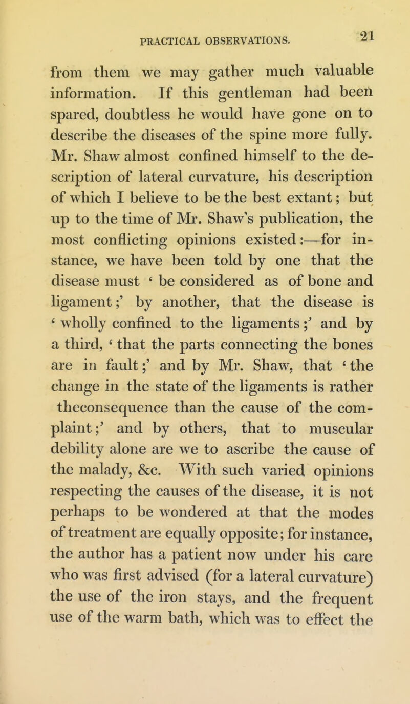 from them we may gather much valuable information. If this gentleman had been spared, doubtless he would have gone on to describe the diseases of the spine more fully. Mr. Shaw almost confined himself to the de- scription of lateral curvature, his description of which I believe to be the best extant; but up to the time of Mr. Shaw's publication, the most conflicting opinions existed:—for in- stance, we have been told by one that the disease must ' be considered as of bone and ligament;' by another, that the disease is * wholly confined to the ligamentsand by a third, ' that the parts connecting the bones are in fault;' and by Mr. Shaw, that ' the change in the state of the ligaments is rather theconsequence than the cause of the com- plaint;' and by others, that to muscular debility alone are we to ascribe the cause of the malady, &c. With such varied opinions respecting the causes of the disease, it is not perhaps to be wondered at that the modes of treatment are equally opposite; for instance, the author has a patient now under his care who was first advised (for a lateral curvature) the use of the iron stays, and the frequent use of the warm bath, which was to effect the