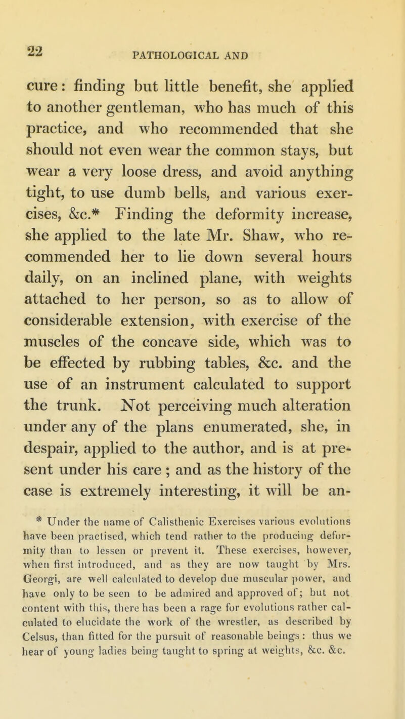 PATHOLOGICAL AND cure: finding but little benefit, she applied to another gentleman, who has much of this practice, and who recommended that she should not even wear the common stays, but wear a very loose dress, and avoid anything tight, to use dumb bells, and various exer- cises, &c.* Finding the deformity increase, she applied to the late Mr. Shaw, who re- commended her to lie down several hours daily, on an inclined plane, with weights attached to her person, so as to allow of considerable extension, with exercise of the muscles of the concave side, which was to be effected by rubbing tables, &c. and the use of an instrument calculated to support the trunk. Not perceiving much alteration under any of the plans enumerated, she, in despair, applied to the author, and is at pre- sent under his care ; and as the history of the case is extremely interesting, it will be an- * Under the name of Calisthenic Exercises various evolutions have been practised, which tend rather to the producing defor- mity than to lessen or prevent it. These exercises, liovvever, when first introduced, and as they are now taught by Mrs. Georgi, are well calculated to develop due nnuscular power, and have only to be seen to be admired and approved of; but not content with this, there has been a rage for evolutions rather cal- culated to elucidate the work of (he wrestler, as described by Celsus, than fitted for the pursuit of reasonable beings: thus we hear of young- ladies being taught to spring at weights, &c. &c.