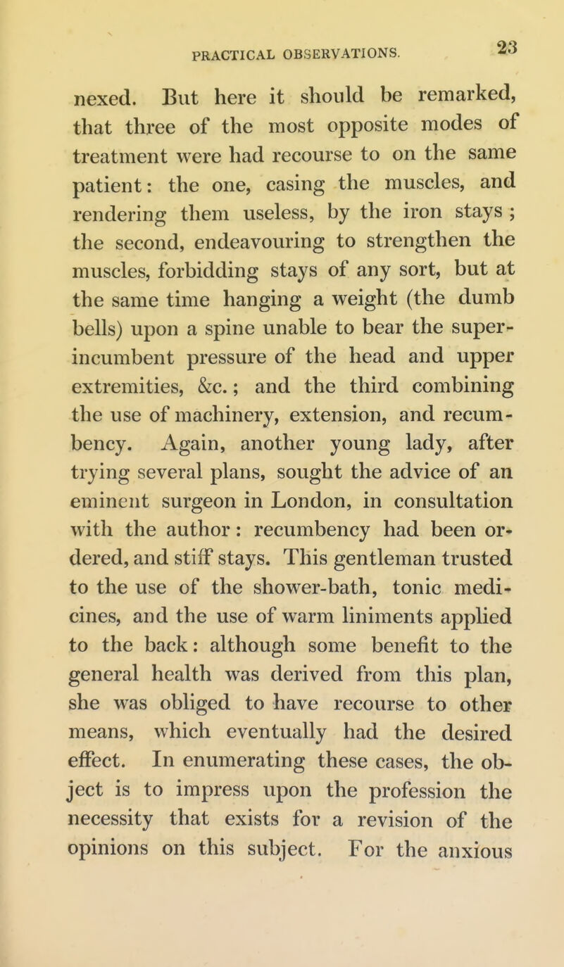 nexed. But here it should be remarked, that three of the most opposite modes of treatment were had recourse to on the same patient: the one, casing the muscles, and rendering them useless, by the iron stays ; the second, endeavouring to strengthen the muscles, forbidding stays of any sort, but at the same time hanging a weight (the dumb bells) upon a spine unable to bear the super- incumbent pressure of the head and upper extremities, &c.; and the third combining the use of machinery, extension, and recum- bency. Again, another young lady, after trying several plans, sought the advice of an eminent surgeon in London, in consultation with the author: recumbency had been or- dered, and stiff stays. This gentleman trusted to the use of the shower-bath, tonic medi- cines, and the use of warm liniments applied to the back: although some benefit to the general health was derived from this plan, she was obliged to have recourse to other means, which eventually had the desired effect. In enumerating these cases, the ob- ject is to impress upon the profession the necessity that exists for a revision of the opinions on this subject. For the anxious