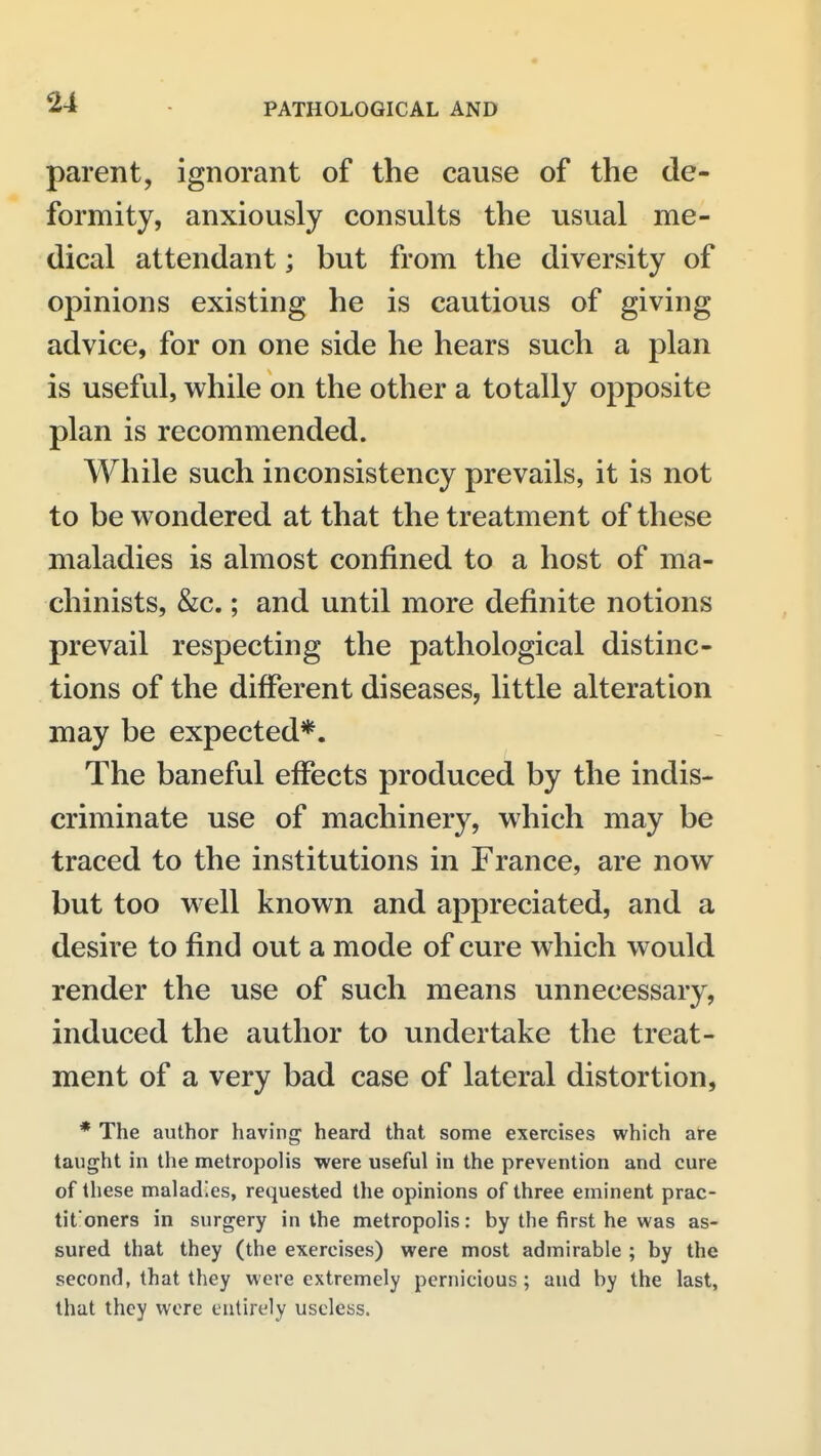 parent, ignorant of the cause of the de- formity, anxiously consults the usual me- dical attendant; but from the diversity of opinions existing he is cautious of giving advice, for on one side he hears such a plan is useful, while on the other a totally opposite plan is recommended. While such inconsistency prevails, it is not to be wondered at that the treatment of these maladies is almost confined to a host of ma- chinists, &c.; and until more definite notions prevail respecting the pathological distinc- tions of the different diseases, little alteration may be expected*. The baneful effects produced by the indis- criminate use of machinery, which may be traced to the institutions in France, are now but too well known and appreciated, and a desire to find out a mode of cure which would render the use of such means unnecessary, induced the author to undertake the treat- ment of a very bad case of lateral distortion, * The author having heard that some exercises which are taught in the metropolis were useful in the prevention and cure of these maladies, requested the opinions of three eminent prac- tit'oners in surgery in the metropolis: by the first he was as- sured that they (the exercises) were most admirable ; by the second, that they were extremely pernicious ; and by the last, that they wore entirely useless.