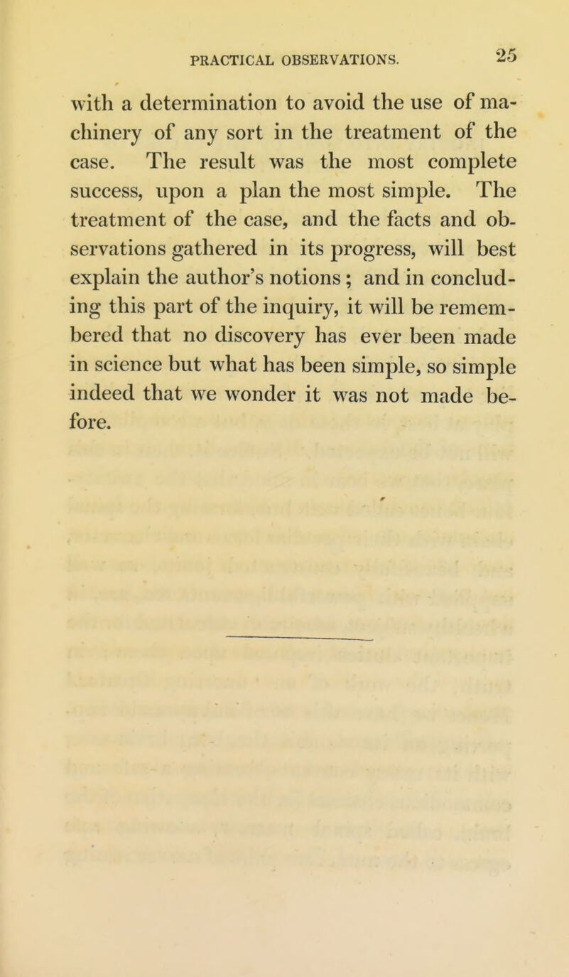 with a determination to avoid the use of ma- chinery of any sort in the treatment of the case. The result was the most complete success, upon a plan the most simple. The treatment of the case, and the facts and ob- servations gathered in its progress, will best explain the author's notions; and in conclud- ing this part of the inquiry, it will be remem- bered that no discovery has ever been made in science but what has been simple, so simple indeed that we wonder it was not made be- fore.