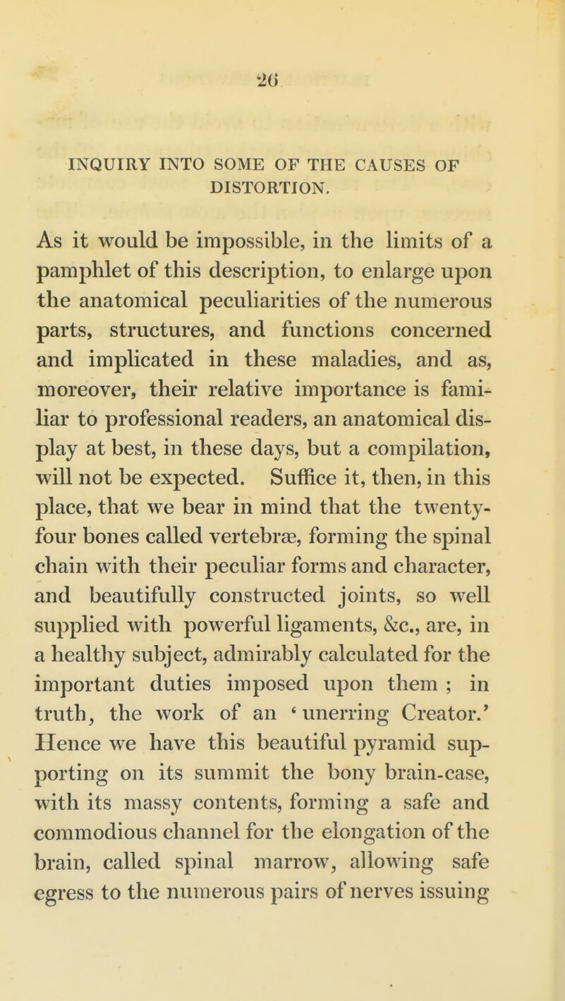 20 INQUIRY INTO SOME OF THE CAUSES OF DISTORTION. As it would be impossible, in the limits of a pamphlet of this description, to enlarge upon the anatomical peculiarities of the numerous parts, structures, and functions concerned and implicated in these maladies, and as, moreover, their relative importance is fami- liar to professional readers, an anatomical dis- play at best, in these days, but a compilation, will not be expected. Suffice it, then, in this place, that we bear in mind that the twenty- four bones called vertebrae, forming the spinal chain with their peculiar forms and character, and beautifully constructed joints, so well supplied with pow^erful ligaments, &c., are, in a healthy subject, admirably calculated for the important duties imposed upon them ; in truth, the work of an 'unerring Creator.' Hence we have this beautiful pyramid sup- porting on its summit the bony brain-case, with its massy contents, forming a safe and commodious channel for the elongation of the brain, called spinal marrow, allowing safe egress to the numerous pairs of nerves issuing