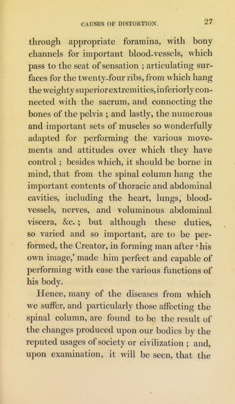 through appropriate foramina, with bony channels for important blood-vessels, which pass to the seat of sensation ; articulating sur- faces for the twenty-four ribs, from which hang the weighty superior extremities, inferiorly con- nected with the sacrum, and connecting the bones of the pelvis ; and lastly, the numerous and important sets of muscles so wonderfully adapted for performing the various move- ments and attitudes over which they have control; besides which, it should be borne in mind, that from the spinal column hang the important contents of thoracic and abdominal cavities, including the heart, lungs, blood- vessels, nerves, and voluminous abdominal viscera, &c. ; but although these duties, so varied and so important, are to be per- formed, the Creator, in forming man after 'his own image,' made him perfect and capable of performing with ease the various functions of his body. Hence, many of the diseases from which we suffer, and particularly those affecting the spinal column, are found to be the result of the changes produced upon our bodies by the reputed usages of society or civiHzation ; and, upon examination, it will be seen, that the 9