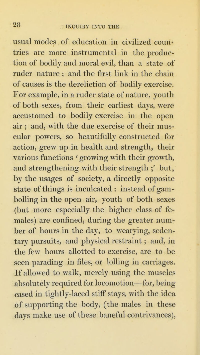 usual modes of education in civilized coun- tries are more instrumental in the produc- tion of bodily and moral evil, than a state of ruder nature ; and the first link in the chain of causes is the dereliction of bodily exercise. For example, in a ruder state of nature, youth of both sexes, from their earliest days, were accustomed to bodily exercise in the open air ; and, with the due exercise of their mus- cular powers, so beautifully constructed for action, grew up in health and strength, their various functions ' growing with their growth, and strengthening with their strength but, by the usages of society, a directly opposite state of things is inculcated : instead of gam- bolling in the open air, youth of both sexes (but more especially the higher class of fe- males) are confined, during the greater num- ber of hours in the day, to wearying, seden- tary pursuits, and physical restraint; and, in the few hours allotted to exercise, are to be seen parading in files, or lolling in carriages. If allowed to walk, merely using the muscles absolutely required for locomotion—for, being cased in tightly-laced stiff stays, with the idea of supporting the body, (the males in these days make use of these baneful contrivances),