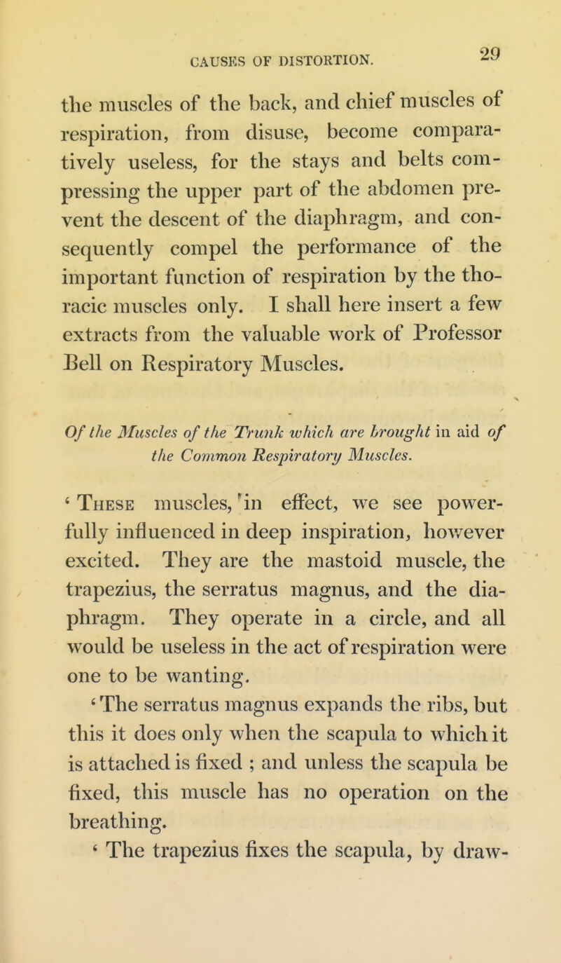 the muscles of the back, and chief muscles of respiration, from disuse, become compara- tively useless, for the stays and belts com- pressing the upper part of the abdomen pre- vent the descent of the diaphragm, and con- sequently compel the performance of the important function of respiration by the tho- racic muscles only. I shall here insert a few extracts from the valuable work of Professor Bell on Respiratory Muscles. Of the Muscles of the Trunk which are brought in aid of the Common Respiratori/ Muscles. ' These muscles, in effect, we see power- fully influenced in deep inspiration, hov/ever excited. They are the mastoid muscle, the trapezius, the serratus magnus, and the dia- phragm. They operate in a circle, and all would be useless in the act of respiration were one to be wanting. 'The serratus magnus expands the ribs, but this it does only when the scapula to which it is attached is fixed ; and unless the scapula be fixed, this muscle has no operation on the breathing. ' The trapezius fixes the scapula, by draw-