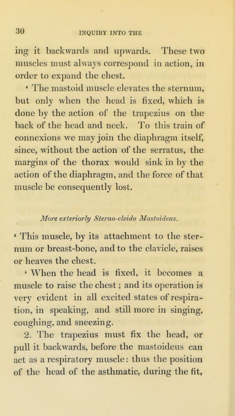 ing it backwards and upwards. These two muscles must always correspond in action, in order to expand the chest. * The mastoid muscle elevates the sternum, but only when the head is fixed, which is done by the action of the trapezius on the back of the head and neck. To this train of connexions we may join the diaphragm itself, since, without the action of the serratus, the margins of the thorax would sink in by the action of the diaphragm, and the force of that muscle be consequently lost. More exteriorly Sterno-cleido Mastoideus. * This muscle, by its attachment to the ster- num or breast-bone, and to the clavicle, raises or heaves the chest. ' When the head is fixed, it becomes a muscle to raise the chest; and its operation is very evident in all excited states of respira- tion, in speaking, and still more in singing, coughing, and sneezing. 2. The trapezius must fix the head, or pull it backwards, before the mastoideus can act as a respiratory muscle: thus the position of the head of the asthmatic, during the fit,