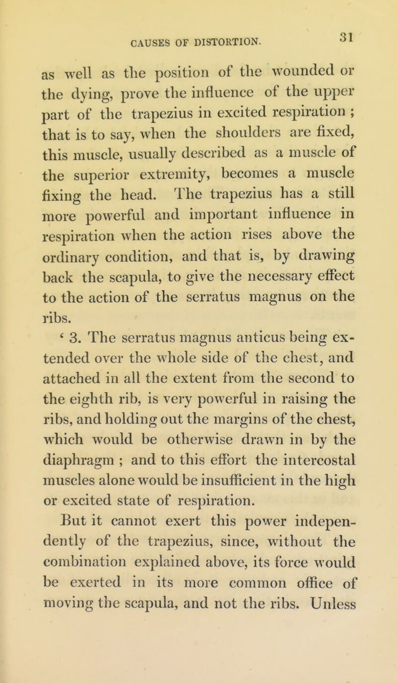 as well as the position of the wounded or the dying, prove the influence of the upper part of the trapezius in excited respiration ; that is to say, when the shoulders are fixed, this muscle, usually described as a muscle of the superior extremity, becomes a muscle fixing the head. The trapezius has a still more powerful and important influence in respiration when the action rises above the ordinary condition, and that is, by drawing back the scapula, to give the necessary effect to the action of the serratus magnus on the ribs. * 3. The serratus magnus anticus being ex- tended over the whole side of the chest, and attached in all the extent from the second to the eighth rib, is very powerful in raising the ribs, and holding out the margins of the chest, which would be otherwise drawn in by the diaphragm ; and to this effort the intercostal muscles alone would be insufficient in the high or excited state of respiration. Eut it cannot exert this power indepen- dently of the trapezius, since, without the combination explained above, its force would be exerted in its more common office of moving the scapula, and not the ribs. Unless