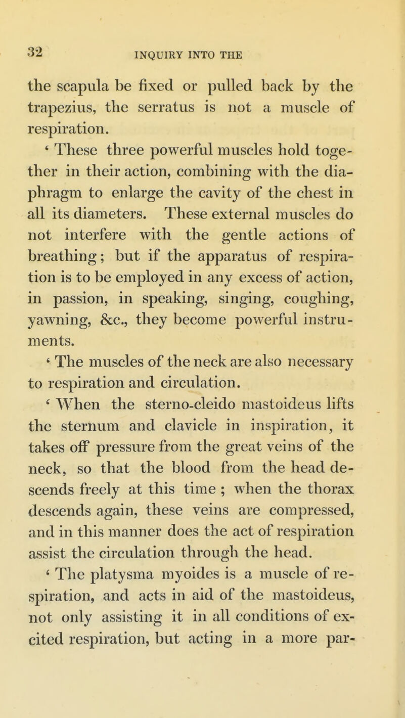 the scapula be fixed or pulled back by the trapezius, the serratus is not a muscle of respiration. * These three powerful muscles hold toge- ther in their action, combining with the dia- phragm to enlarge the cavity of the chest in all its diameters. These external muscles do not interfere with the gentle actions of breathing; but if the apparatus of respira- tion is to be employed in any excess of action, in passion, in speaking, singing, coughing, yawning, &c., they become powerful instru- ments. ' The muscles of the neck are also necessary to respiration and circulation. ' When the sterno-cleido mastoideus lifts the sternum and clavicle in inspiration, it takes off pressure from the great veins of the neck, so that the blood from the head de- scends freely at this time ; when the thorax descends again, these veins are compressed, and in this manner does the act of respiration assist the circulation through the head. ' The platysma myoides is a muscle of re- spiration, and acts in aid of the mastoideus, not only assisting it in all conditions of ex- cited respiration, but acting in a more par-