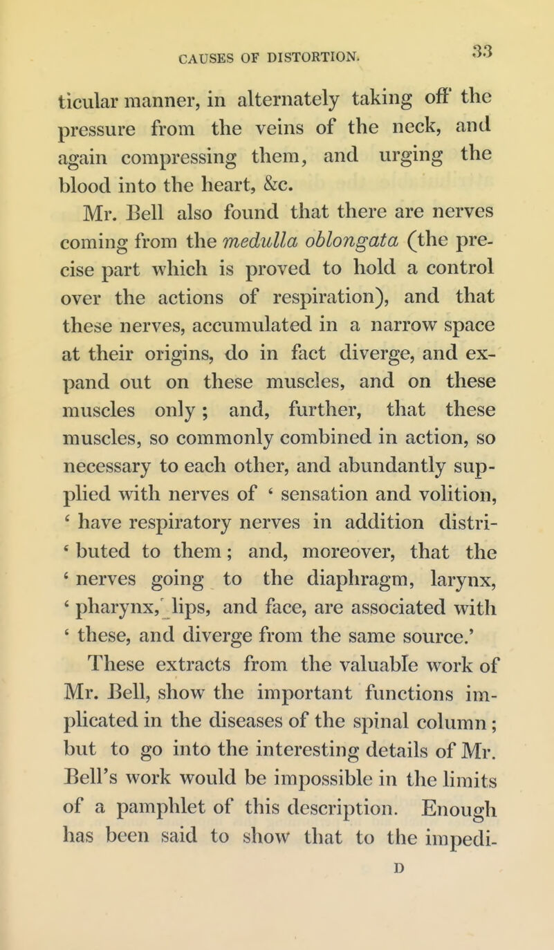 ticular manner, in alternately taking off the pressure from the veins of the neck, and again compressing them, and urging the blood into the heart, &c. Mr. Bell also found that there are nerves coming from the medulla oblongata (the pre- cise part which is proved to hold a control over the actions of respiration), and that these nerves, accumulated in a narrow space at their origins, do in fact diverge, and ex- pand out on these muscles, and on these muscles only; and, further, that these muscles, so commonly combined in action, so necessary to each other, and abundantly sup- plied with nerves of ' sensation and volition, ' have respiratory nerves in addition distri- ' buted to them; and, moreover, that the ' nerves going to the diaphragm, larynx, ' pharynx,' lips, and face, are associated with ' these, and diverge from the same source.' These extracts from the valuable work of Mr. Bell, show the important functions im- plicated in the diseases of the spinal column; but to go into the interesting details of Mr. Bell's work would be impossible in the limits of a pamphlet of this description. Enough has been said to show that to the impedi- D