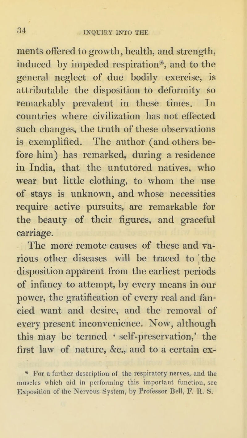 ments offered to growth, health, and strength, induced by impeded respiration*, and to the general neglect of due bodily exercise, is attributable the disposition to deformity so remarkably prevalent in these times. In countries where civilization has not effected such changes, the truth of these observations is exemplified. The author (and others be- fore him) has remarked, during a residence in India, that the untutored natives, who wear but little clothing, to whom the use of stays is unknown, and whose necessities require active pursuits, are remarkable for the beauty of their figures, and graceful carriage. The more remote causes of these and va- rious other diseases will be traced to ' the disposition apparent from the earliest periods of infancy to attempt, by every means in our power, the gratification of every real and fan- cied want and desire, and the removal of every present inconvenience. Now, although this may be termed ' self-preservation,' the first law of nature, &c., and to a certain ex- * For a further description of the respiratory nerves, and the muscles whicli aid in performing this important function, see Exposition of the Nervous System, by Professor Bell, F. R. S.