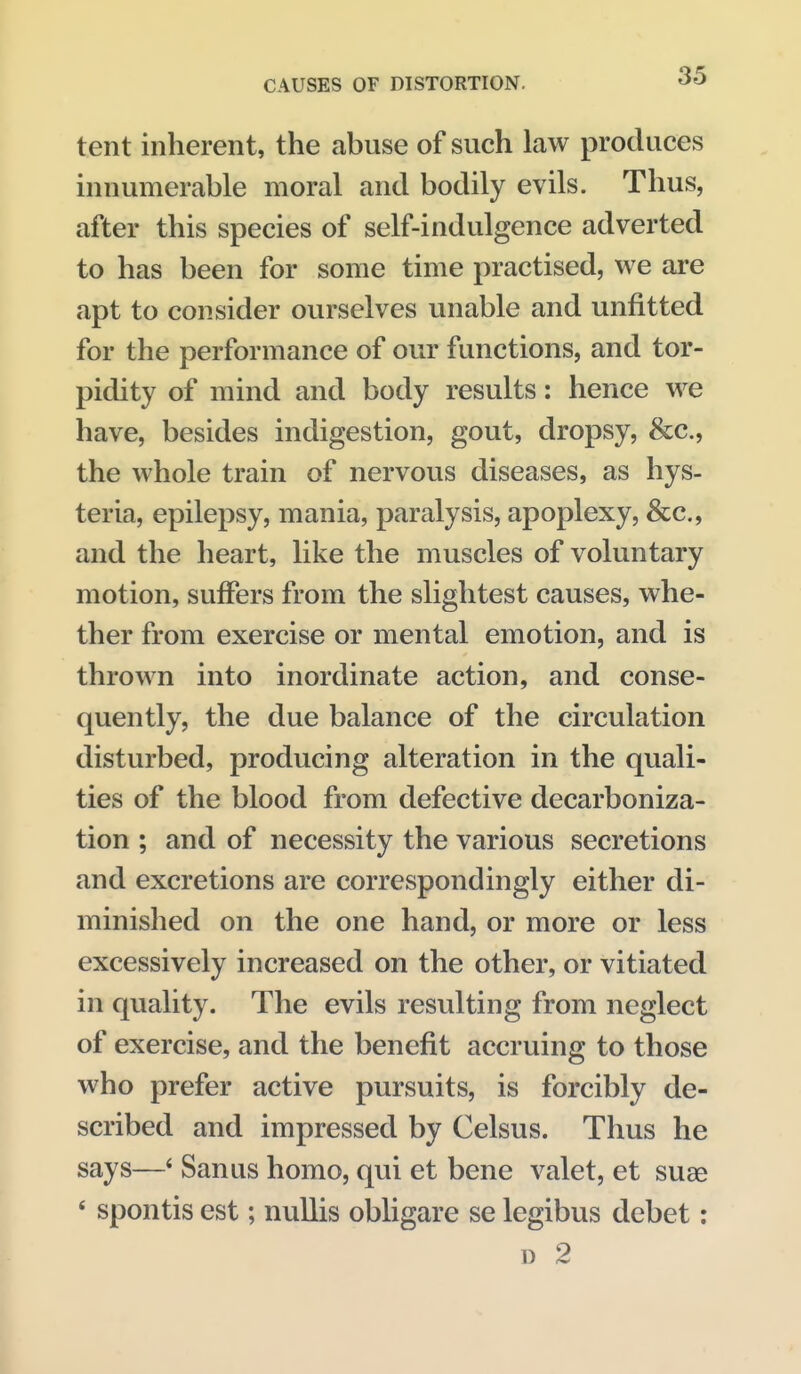 tent inherent, the abuse of such law produces innumerable moral and bodily evils. Thus, after this species of self-indulgence adverted to has been for some time practised, we are apt to consider ourselves unable and unfitted for the performance of our functions, and tor- pidity of mind and body results: hence we have, besides indigestion, gout, dropsy, &c., the whole train of nervous diseases, as hys- teria, epilepsy, mania, paralysis, apoplexy, &c., and the heart, like the muscles of voluntary motion, suffers from the slightest causes, whe- ther from exercise or mental emotion, and is thrown into inordinate action, and conse- quently, the due balance of the circulation disturbed, producing alteration in the quali- ties of the blood from defective decarboniza- tion ; and of necessity the various secretions and excretions are correspondingly either di- minished on the one hand, or more or less excessively increased on the other, or vitiated in quality. The evils resulting from neglect of exercise, and the benefit accruing to those who prefer active pursuits, is forcibly de- scribed and impressed by Celsus. Thus he says—* Sanus homo, qui et bene valet, et suae ' spontis est; nullis obligare se legibus debet: D 2