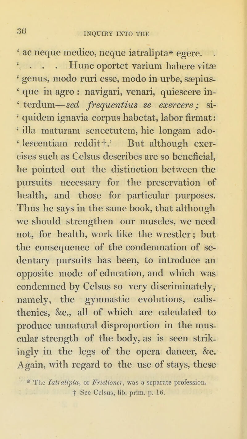 INQUIRY INTO THE ' ac neque medico, iieque iatralipta* egere. . * . . . Hunc oportet varium habere vitse * genus, modo ruri esse, modo in urbe, saepius- ' que in agro : navigari, venari, quiescere in- ' terdum—sed frequentius se exercere; si- ' quidem ignavia corpus habetat, labor firmat: ' ilia maturam senectutena, hie longam ado- ' lescentiam redditf.' But although exer- cises such as Celsus describes are so beneficial, he pointed out the distinction between the pursuits necessary for the preservation of health, and those for particular purposes. Thus he says in the same book, that although we should strengthen our muscles, we need not, for health, work like the wrestler; but the consequence of the condemnation of se- dentary pursuits has been, to introduce an opposite mode of education, and which was condemned by Celsus so very discriminately, namely, the gymnastic evolutions, calis- thenics, &c., all of which are calculated to produce unnatural disproportion in the mus- cular strength of the body, as is seen strik- ingly in the legs of the opera dancer, &c. Again, with regard to the use of stays, these *' The latralipla, or Frictioner, was a separate profession, t See Celsus, lib. prim. p. 16.