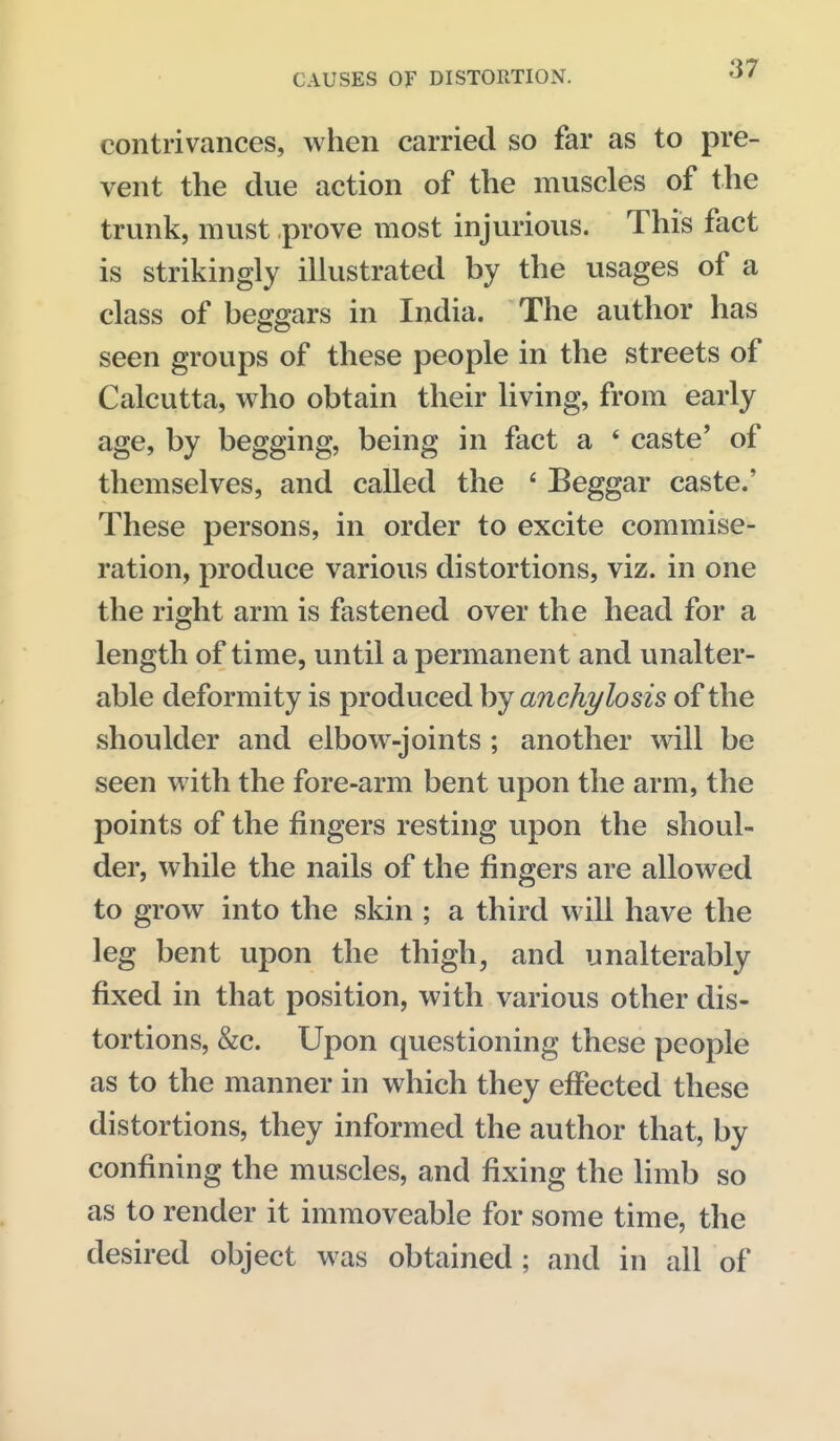 contrivances, when carried so far as to pre- vent the due action of the muscles of the trunk, must prove most injurious. This fact is strikingly illustrated by the usages of a class of beggars in India. The author has seen groups of these people in the streets of Calcutta, who obtain their living, from early age, by begging, being in fact a * caste' of themselves, and called the ' Beggar caste.' These persons, in order to excite commise- ration, produce various distortions, viz. in one the right arm is fastened over the head for a length of time, until a permanent and unalter- able deformity is produced by anchylosis of the shoulder and elbow-joints ; another will be seen with the fore-arm bent upon the arm, the points of the fingers resting upon the shoul- der, while the nails of the fingers are allowed to grow into the skin ; a third will have the leg bent upon the thigh, and unalterably fixed in that position, with various other dis- tortions, &c. Upon questioning these people as to the manner in which they effected these distortions, they informed the author that, by confining the muscles, and fixing the limb so as to render it immoveable for some time, the desired object was obtained ; and in all of