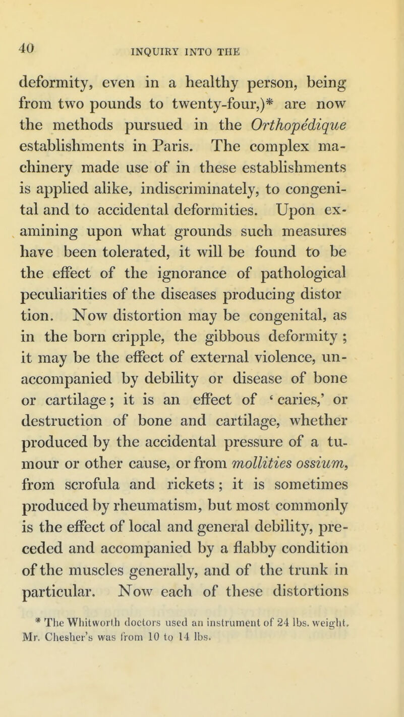 deformity, even in a healthy person, being from two pounds to twenty-four,)* are now the methods pursued in the Orthopedique establishments in Paris. The complex ma- chinery made use of in these establishments is applied alike, indiscriminately, to congeni- tal and to accidental deformities. Upon ex- amining upon what grounds such measures have been tolerated, it will be found to be the effect of the ignorance of pathological peculiarities of the diseases producing distor tion. Now distortion may be congenital, as in the born cripple, the gibbous deformity ; it may be the effect of external violence, un- accompanied by debility or disease of bone or cartilage; it is an effect of * caries,' or destruction of bone and cartilage, whether produced by the accidental pressure of a tu- mour or other cause, or from mollities ossium, from scrofula and rickets; it is sometimes produced by rheumatism, but most commonly is the effect of local and general debility, pre- ceded and accompanied by a flabby condition of the muscles generally, and of the trunk in particular. Now each of these distortions * The Wliitworfh doctors used an instrument of 24 lbs. weight. Mr. Chesher's was Irom 10 to 14 lbs.