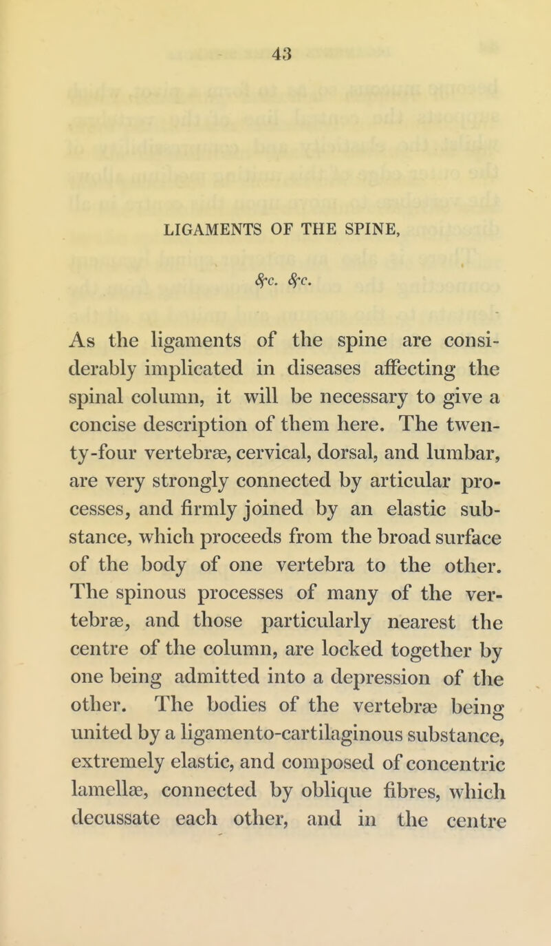 LIGAMENTS OF THE SPINE, As the ligaments of the spine are consi- derably implicated in diseases affecting the spinal column, it will be necessary to give a concise description of them here. The twen- ty-four vertebrae, cervical, dorsal, and lumbar, are very strongly connected by articular pro- cesses, and firmly joined by an elastic sub- stance, which proceeds from the broad surface of the body of one vertebra to the other. The spinous processes of many of the ver- tebrae, and those particularly nearest the centre of the column, are locked together by one being admitted into a depression of the other. The bodies of the vertebrae being united by a ligamento-cartilaginous substance, extremely elastic, and composed of concentric lamellae, connected by oblique fibres, which decussate each other, and in the centre