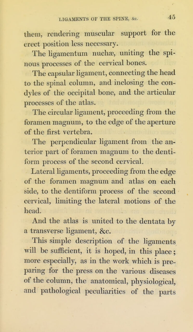 them, rendering muscular support for the erect position less necessary. The Hgamentum nucha?, uniting the spi- nous processes of the cervical bones. The capsular ligament, connecting the head to the spinal column, and inclosing the con- dyles of the occipital bone, and the articular processes of the atlas. The circular ligament, proceeding from the foramen magnum, to the edge of the aperture of the first vertebra. The perpendicular ligament from the an- terior part of foramen magnum to the denti- form process of the second cervical. Lateral ligaments, proceeding from the edge of the foramen magnum and atlas on each side, to the dentiform process of the second cervical, limiting the lateral motions of the head. And the atlas is united to the dentata by a transverse ligament, &c. This simple description of the ligaments w^ill be sufficient, it is hoped, in this place; more especially, as in the work which is pre- paring for the press on the various diseases of the column, the anatomical, physiological, and pathological peculiarities of the parts