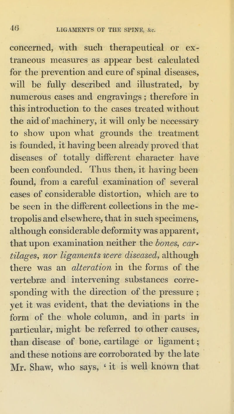 concerned, with such therapeutical or ex- traneous measures as appear best calculated for the prevention and cure of spinal diseases, will be fully described and illustrated, by numerous cases and engravings; therefore in this introduction to the cases treated without the aid of machinery, it will only be necessary to show upon what grounds the treatment is founded, it having been already proved that diseases of totally different character have been confounded. Thus then, it having been found, from a careful examination of several cases of considerable distortion, which are to be seen in the different collections in the me- tropolis and elsewhere, that in such specimens, although considerable deformity was apparent, that upon examination neither the bones, car- tilages, nor ligaments were diseased, although there was an alteration in the forms of the vertebrae and intervening substances corre- sponding with the direction of the pressure ; yet it was evident, that the deviations in the form of the whole column, and in parts in particular, might be referred to other causes, than disease of bone, cartilage or ligament; and these notions are corroborated by the late Mr. Shaw, who says, ' it is well known that