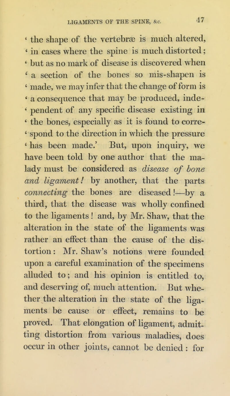 * the shape of the vertebrae is much altered, * in cases where the spine is much distorted; * but as no mark of disease is discovered when ' a section of the bones so mis-shapen is ' made, we may infer that the change of form is * a consequence that may be produced, inde- ' pendent of any specific disease existing in ' the bones, especially as it is found to corre- * spond to the direction in which the pressure ' has been made.' But, upon inquiry, we have been told by one author that the ma- lady must be considered as disease of bone and ligament! by another, that the parts connecting the bones are diseased!—by a third, that the disease was wholly confined to the ligaments ! and, by Mr. Shaw, that the alteration in the state of the ligaments was rather an effect than the cause of the dis- tortion : Mr. Shaw's notions were founded upon a careful examination of the specimens alluded to; and his opinion is entitled to, and deserving of, much attention. But whe- ther the alteration in the state of the liga- ments be cause or effect, remains to be proved. That elongation of ligament, admit- ting distortion from various maladies, does occur in other joints, cannot be denied : for