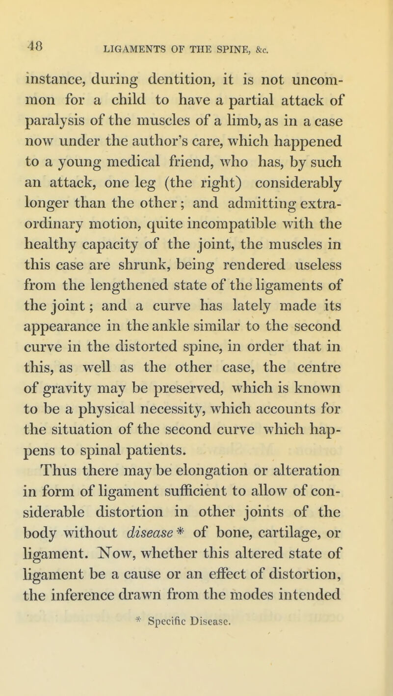 40 instance, during dentition, it is not uncom- mon for a child to have a partial attack of paralysis of the muscles of a limb, as in a case now under the author's care, which happened to a young medical friend, who has, by such an attack, one leg (the right) considerably longer than the other; and admitting extra- ordinary motion, quite incompatible with the healthy capacity of the joint, the muscles in this case are shrunk, being rendered useless from the lengthened state of the ligaments of the joint; and a curve has lately made its appearance in the ankle similar to the second curve in the distorted spine, in order that in this, as well as the other case, the centre of gravity may be preserved, which is known to be a physical necessity, which accounts for the situation of the second curve which hap- pens to spinal patients. Thus there may be elongation or alteration in form of ligament sufficient to allow of con- siderable distortion in other joints of the body without disease * of bone, cartilage, or ligament. Now, whether this altered state of ligament be a cause or an effect of distortion, the inference drawn from the modes intended Specific Disease.