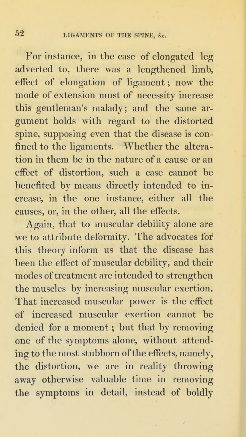For instance, in the case of elongated leg adverted to, there was a lengthened limb, effect of elongation of ligament; now the mode of extension must of necessity increase this gentleman's malady; and the same ar- gument holds with regard to the distorted spine, supposing even that the disease is con- fined to the ligaments. Whether the altera- tion in them be in the nature of a cause or an effect of distortion, such a case cannot be benefited by means directly intended to in- crease, in the one instance, either all the causes, or, in the other, all the effects. Again, that to muscular debility alone are we to attribute deformity. The advocates foi^ this theory inform us that the disease has been the effect of muscular debility, and their modes of treatment are intended to strengthen the muscles by increasing muscular exertion. That increased muscular power is the effect of increased muscular exertion cannot be denied for a moment; but that by removing one of the symptoms alone, without attend- ing to the most stubborn of the effects, namely, the distortion, we are in reality throwing away otherwise valuable time in removing the symptoms in detail, instead of boldly