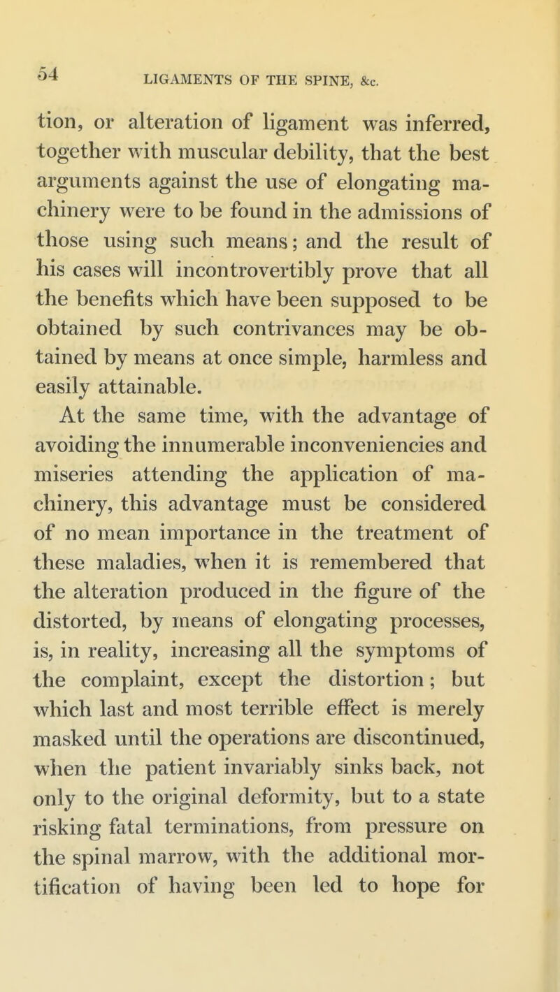 LIGAMENTS OF THE SPINE, &c. tion, or alteration of ligament was inferred, together with muscular debility, that the best arguments against the use of elongating ma- chinery were to be found in the admissions of those using such means; and the result of his cases will incontrovertibly prove that all the benefits which have been supposed to be obtained by such contrivances may be ob- tained by means at once simple, harmless and easily attainable. At the same time, with the advantage of avoiding the innumerable inconveniencies and miseries attending the application of ma- chinery, this advantage must be considered of no mean importance in the treatment of these maladies, when it is remembered that the alteration produced in the figure of the distorted, by means of elongating processes, is, in reality, increasing all the symptoms of the complaint, except the distortion; but which last and most terrible effect is merely masked until the operations are discontinued, when the patient invariably sinks back, not only to the original deformity, but to a state risking fatal terminations, from pressure on the spinal marrow, with the additional mor- tification of having been led to hope for