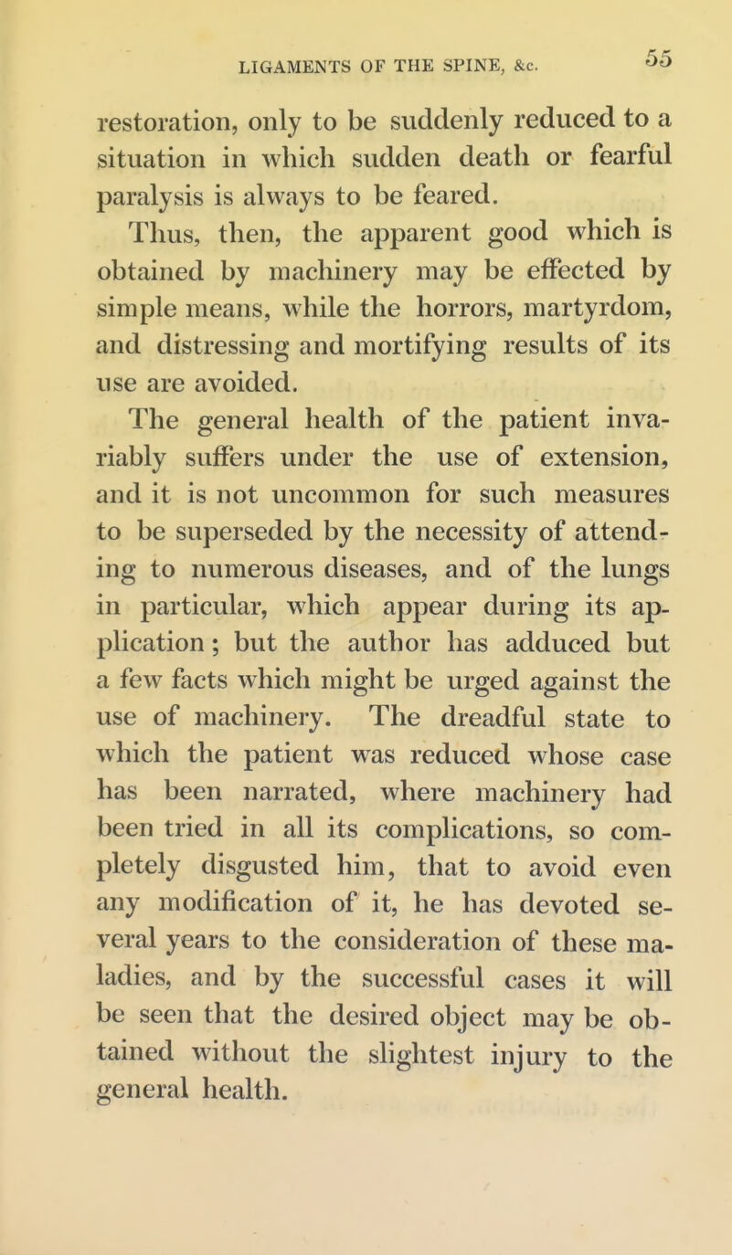 restoration, only to be suddenly reduced to a situation in which sudden death or fearful paralysis is always to be feared. Thus, then, the apparent good which is obtained by machinery may be effected by simple means, while the horrors, martyrdom, and distressing and mortifying results of its use are avoided. The general health of the patient inva- riably suffers under the use of extension, and it is not uncommon for such measures to be superseded by the necessity of attend- ing to numerous diseases, and of the lungs in particular, which appear during its ap- plication ; but the author has adduced but a few facts which might be urged against the use of machinery. The dreadful state to which the patient was reduced whose case has been narrated, where machinery had been tried in all its complications, so com- pletely disgusted him, that to avoid even any modification of it, he has devoted se- veral years to the consideration of these ma- ladies, and by the successful cases it will be seen that the desired object may be ob- tained without the sHghtest injury to the general health.