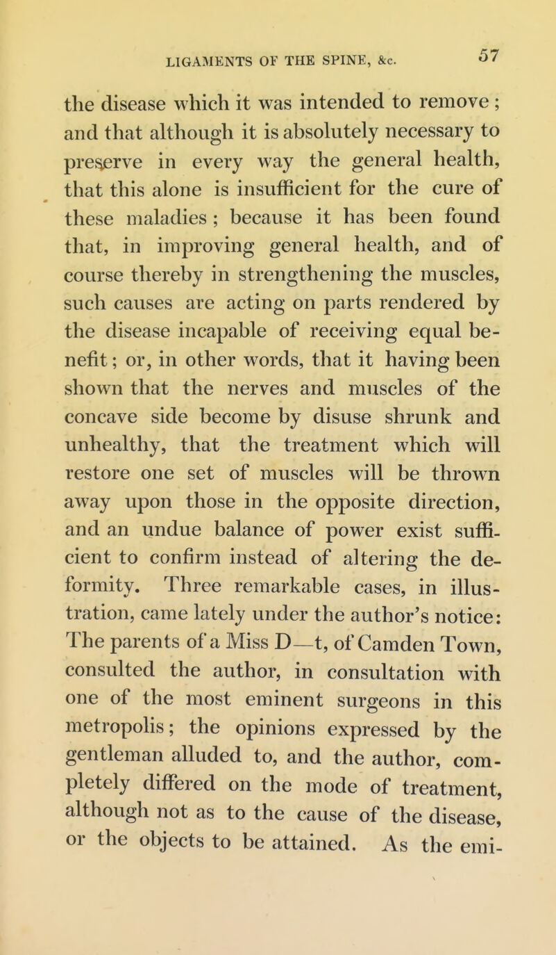 the disease which it was intended to remove ; and that although it is absohitely necessary to pre^rve in every way the general health, that this alone is insufficient for the cure of these maladies ; because it has been found that, in improving general health, and of course thereby in strengthening the muscles, such causes are acting on parts rendered by the disease incapable of receiving equal be- nefit ; or, in other words, that it having been shown that the nerves and muscles of the concave side become by disuse shrunk and unhealthy, that the treatment which will restore one set of muscles will be thrown away upon those in the opposite direction, and an undue balance of power exist suffi- cient to confirm instead of altering the de- formity. Three remarkable cases, in illus- tration, came lately under the author's notice: The parents of a Miss D—t, of Camden Town, consulted the author, in consultation with one of the most eminent surgeons in this metropolis; the opinions expressed by the gentleman alluded to, and the author, com- pletely differed on the mode of treatment, although not as to the cause of the disease, or the objects to be attained. As the emi-