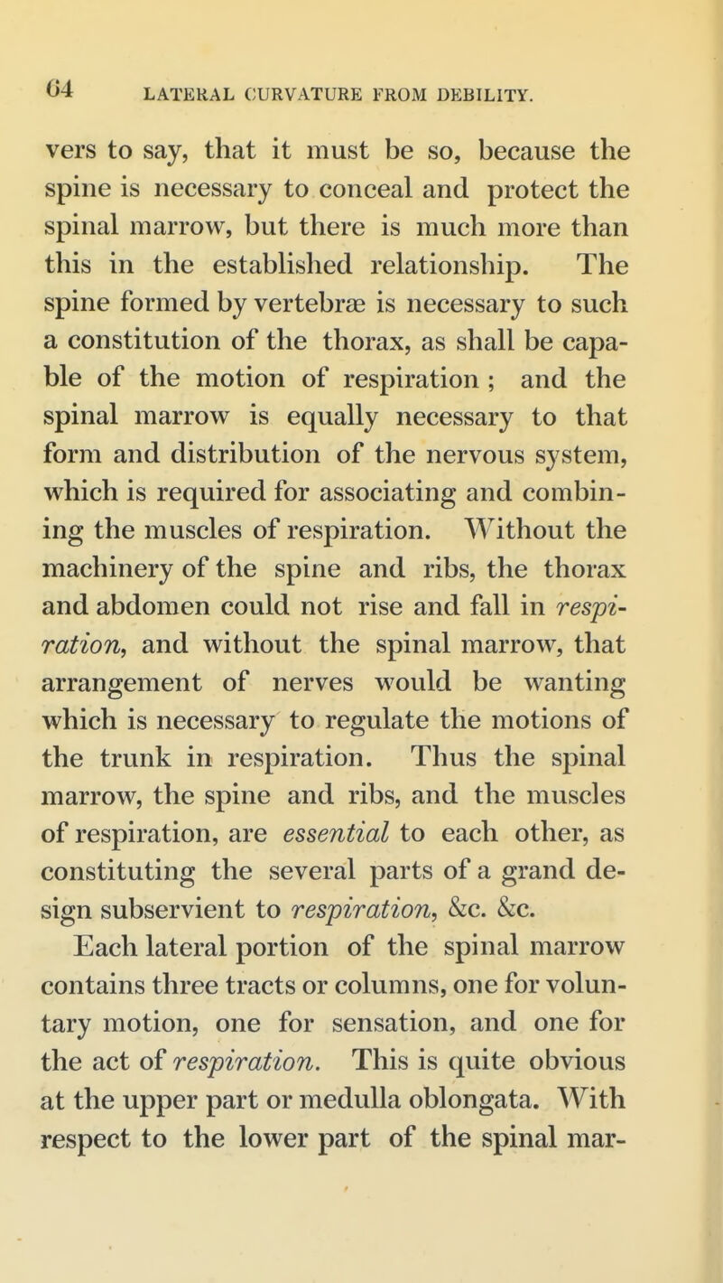 vers to say, that it must be so, because the spine is necessary to conceal and protect the spinal marrow, but there is much more than this in the established relationship. The spine formed by vertebrae is necessary to such a constitution of the thorax, as shall be capa- ble of the motion of respiration ; and the spinal marrow is equally necessary to that form and distribution of the nervous system, which is required for associating and combin- ing the muscles of respiration. Without the machinery of the spine and ribs, the thorax and abdomen could not rise and fall in respi- ration, and without the spinal marrow, that arrangement of nerves would be wanting which is necessary to regulate the motions of the trunk in respiration. Thus the spinal marrow, the spine and ribs, and the muscles of respiration, are essential to each other, as constituting the several parts of a grand de- sign subservient to respiration, &c. &c. Each lateral portion of the spinal marrow contains three tracts or columns, one for volun- tary motion, one for sensation, and one for the act of respiration. This is quite obvious at the upper part or medulla oblongata. With respect to the lower part of the spinal mar-