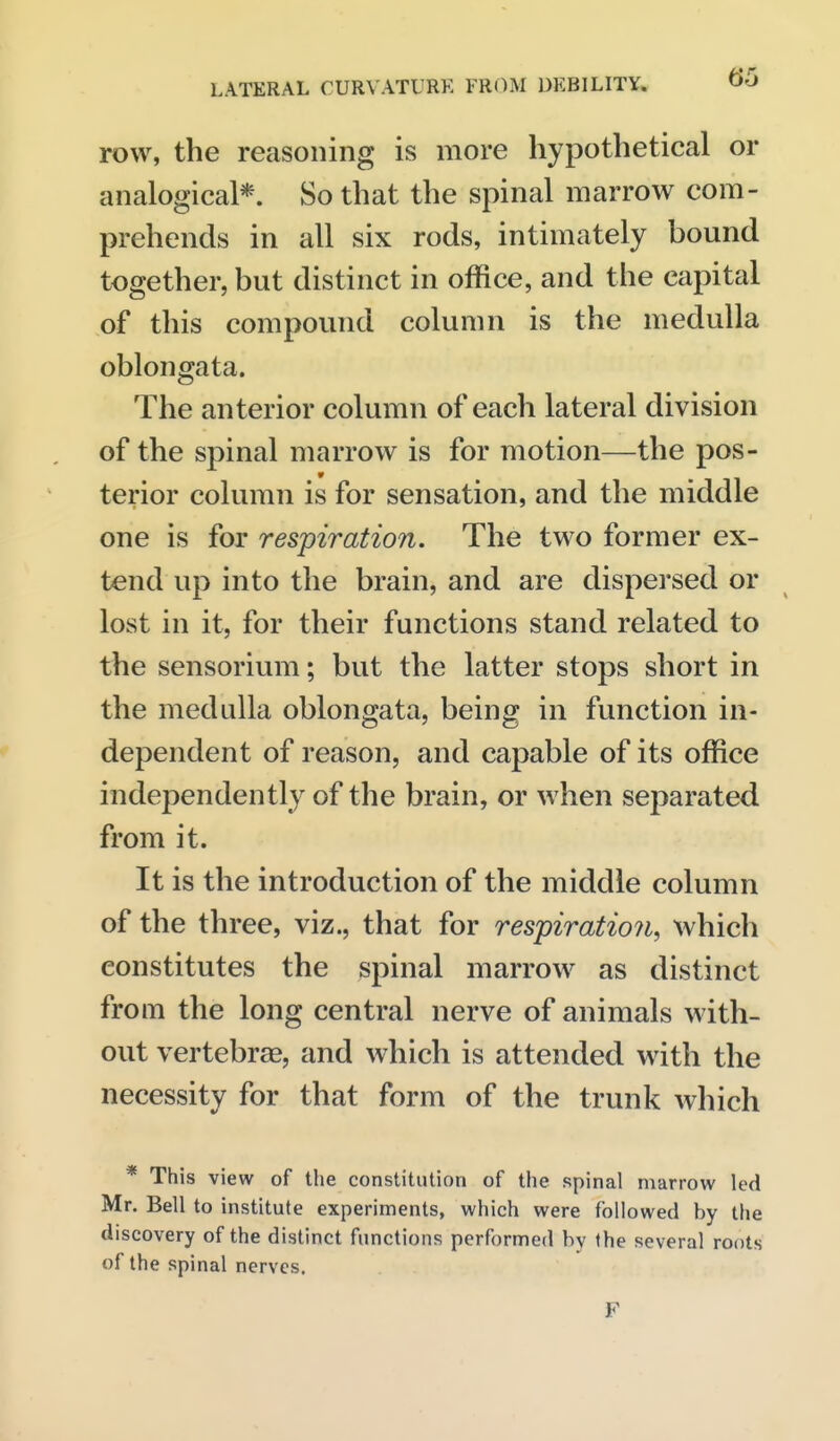 row, the reasoning is more hypothetical or analogical*. So that the spinal marrow com- prehends in all six rods, intimately bound together, but distinct in office, and the capital of this compound column is the medulla oblongata. The anterior column of each lateral division of the spinal marrow is for motion—the pos- terior column is for sensation, and the middle one is for respiration. The two former ex- tend up into the brain, and are dispersed or lost in it, for their functions stand related to the sensorium; but the latter stops short in the medulla oblongata, being in function in- dependent of reason, and capable of its office independently of the brain, or when separated from it. It is the introduction of the middle column of the three, viz., that for respiration, which constitutes the spinal marrow as distinct from the long central nerve of animals with- out vertebrae, and which is attended with the necessity for that form of the trunk which * This view of the constitution of the spinal marrow led Mr. Bell to institute experiments, which were followed by the discovery of the distinct functions performed by the several roots of the spinal nerves. F